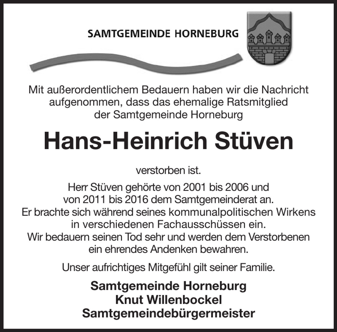 <p>Mit außerordentlichem Bedauern haben wir die Nachricht<br />aufgenommen, dass das ehemalige Ratsmitglied<br />der Samtgemeinde Horneburg<br />Hans-Heinrich Stüven<br />verstorben ist.<br />Herr Stüven gehörte von 2001 bis 2006 und<br />von 2011 bis 2016 dem Samtgemeinderat an.<br />Er brachte sich während seines kommunalpolitischen Wirkens<br />in verschiedenen Fachausschüssen ein.<br />Wir bedauern seinen Tod sehr und werden dem Verstorbenen<br />ein ehrendes Andenken bewahren.<br />Unser aufrichtiges Mitgefühl gilt seiner Familie.<br />Samtgemeinde Horneburg<br />Knut Willenbockel<br />Samtgemeindebürgermeister</p>
