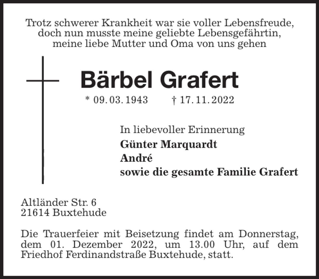 <p>Trotz schwerer Krankheit war sie voller Lebensfreude, doch nun musste meine geliebte Lebensgefährtin,<br />meine liebe Mutter und Oma von uns gehen<br />Bärbel Grafert<br />* 09. 03. 1943 † 17. 11. 2022<br />In liebevoller Erinnerung<br />Günter Marquardt<br />André<br />sowie die gesamte Familie Grafert<br />Altländer Str. 6<br />21614 Buxtehude</p><p>Die Trauerfeier mit Beisetzung findet am Donnerstag, dem 01. Dezember 2022, um 13.00 Uhr, auf dem<br />Friedhof Ferdinandstraße Buxtehude, statt.</p>