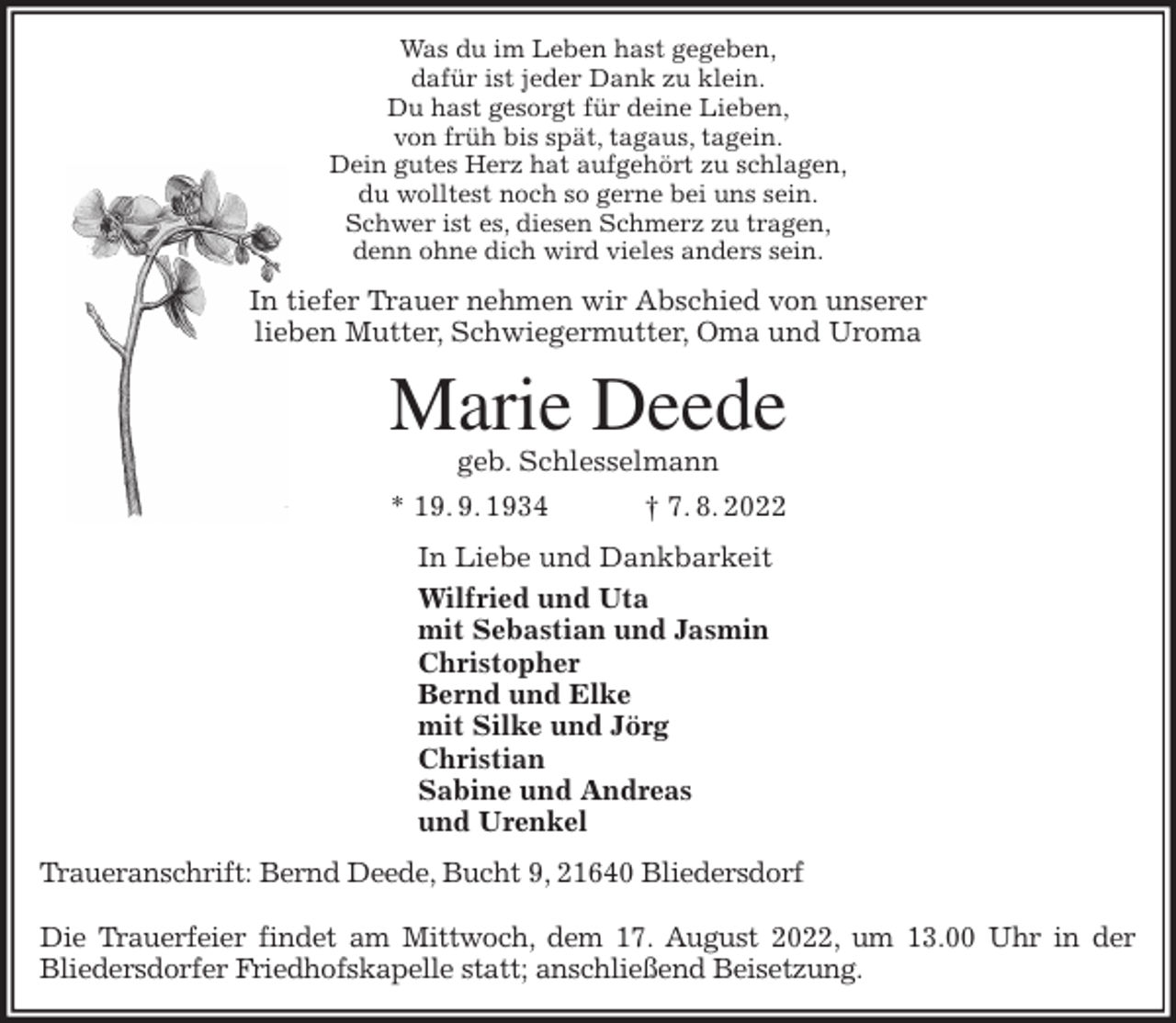<p>Was du im Leben hast gegeben,<br />dafür ist jeder Dank zu klein.<br />Du hast gesorgt für deine Lieben,<br />von früh bis spät, tagaus, tagein.<br />Dein gutes Herz hat aufgehört zu schlagen,<br />du wolltest noch so gerne bei uns sein.<br />Schwer ist es, diesen Schmerz zu tragen,<br />denn ohne dich wird vieles anders sein.<br />In tiefer Trauer nehmen wir Abschied von unserer<br />lieben Mutter, Schwiegermutter, Oma und Uroma<br />Marie Deede<br />geb. Schlesselmann<br />* 19. 9. 1934 † 7. 8. 2022<br />In Liebe und Dankbarkeit<br />Wilfried und Uta<br />mit Sebastian und Jasmin<br />Christopher<br />Bernd und Elke<br />mit Silke und Jörg<br />Christian<br />Sabine und Andreas<br />und Urenkel<br />Traueranschrift: Bernd Deede, Bucht 9, 21640 Bliedersdorf</p><p>Die Trauerfeier findet am Mittwoch, dem 17. August 2022, um 13.00 Uhr in der<br />Bliedersdorfer Friedhofskapelle statt; anschließend Beisetzung.</p>