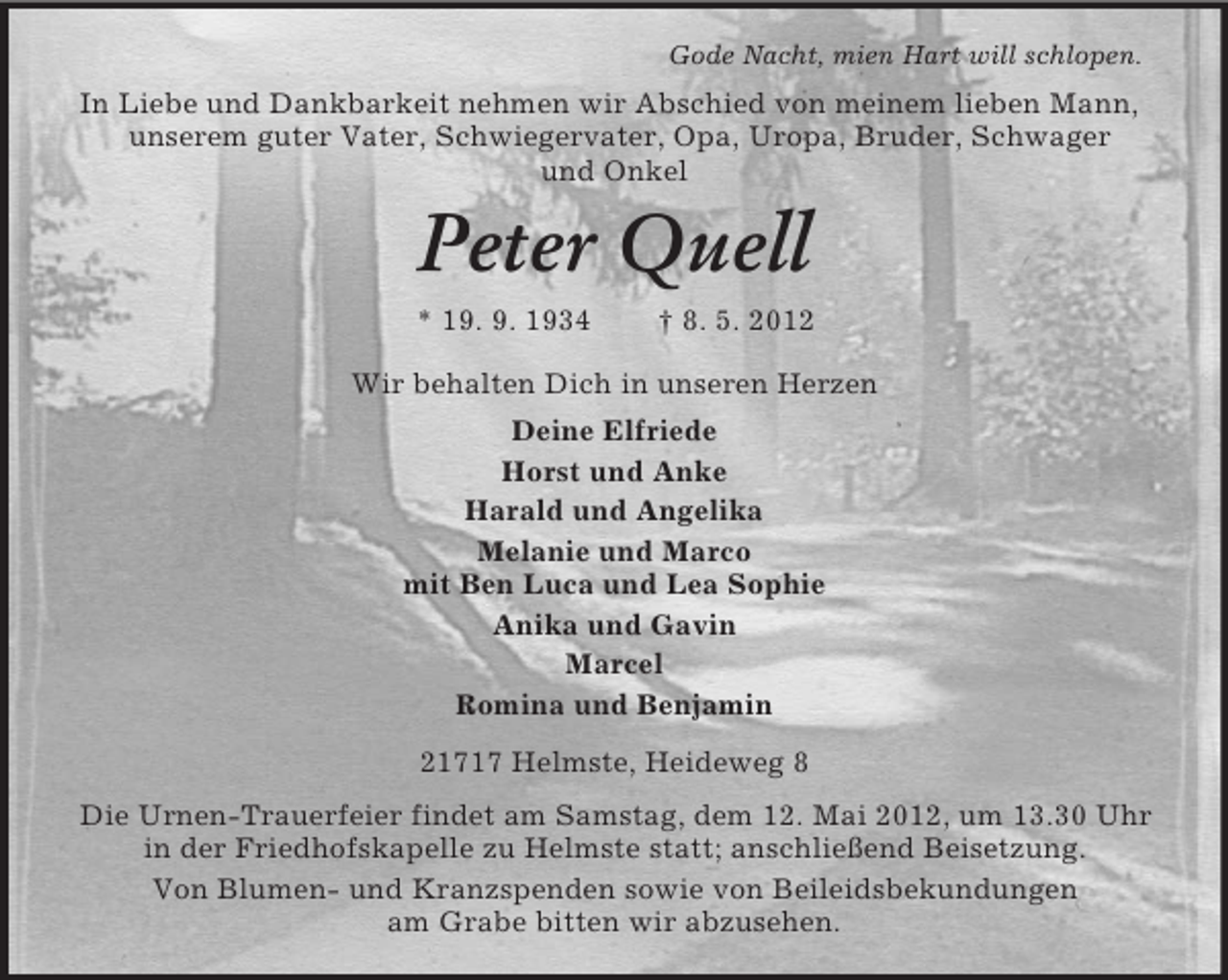 <p>Gode Nacht, mien Hart will schlopen.</p><p>In Liebe und Dankbarkeit nehmen wir Abschied von meinem lieben Mann,<br />unserem guter Vater, Schwiegervater, Opa, Uropa, Bruder, Schwager<br />und Onkel</p><p>Peter Quell<br />* 19. 9. 1934</p><p>† 8. 5. 2012</p><p>Wir behalten Dich in unseren Herzen<br />Deine Elfriede<br />Horst und Anke<br />Harald und Angelika<br />Melanie und Marco<br />mit Ben Luca und Lea Sophie<br />Anika und Gavin<br />Marcel<br />Romina und Benjamin<br />21717 Helmste, Heideweg 8<br />Die Urnen-Trauerfeier findet am Samstag, dem 12. Mai 2012, um 13.30 Uhr<br />in der Friedhofskapelle zu Helmste statt; anschließend Beisetzung.<br />Von Blumen- und Kranzspenden sowie von Beileidsbekundungen<br />am Grabe bitten wir abzusehen.</p>