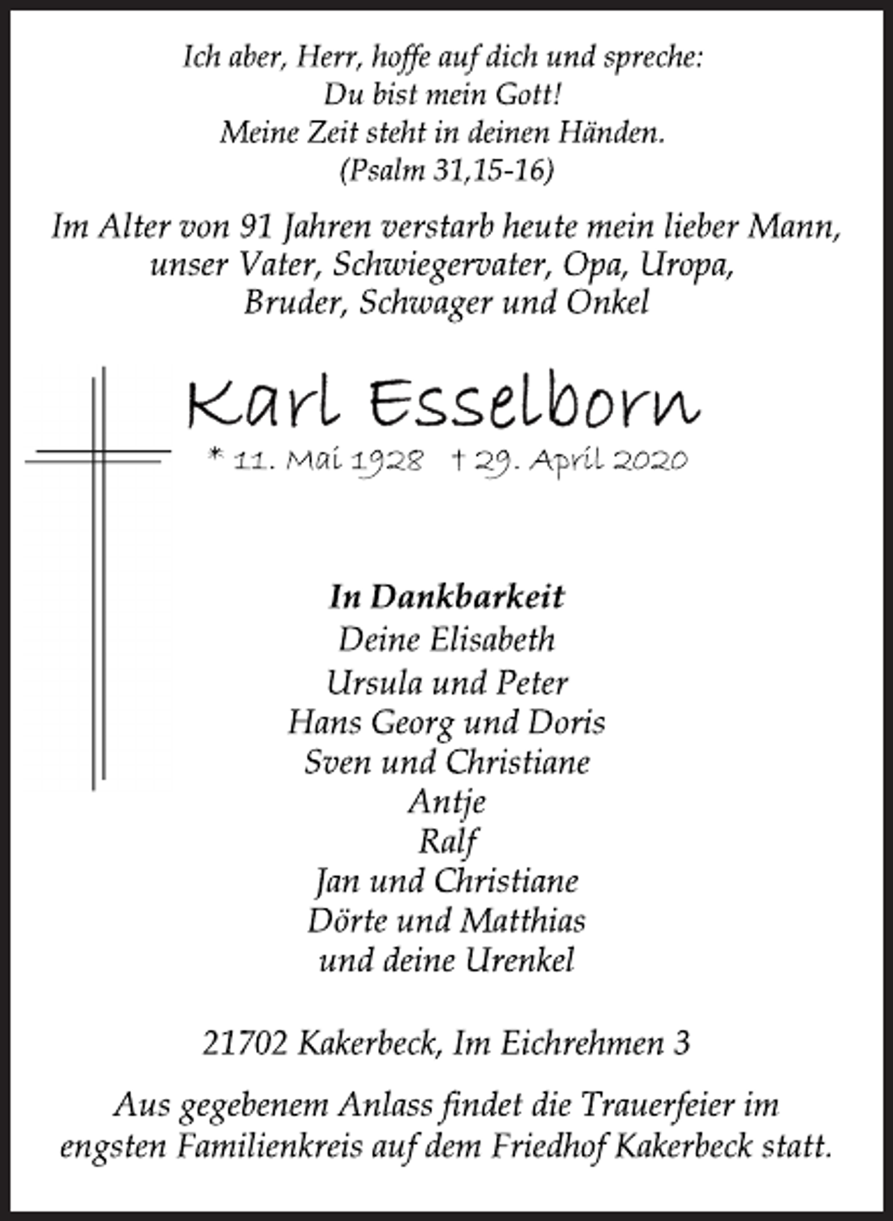 <p>In Dankbarkeit<br />Deine Elisabeth<br />* 11. Mai 1928 † 29. April 2020<br />Ursula und Peter<br />Hans Georg und Doris<br />Sven und Christiane<br />Antje<br />Ralf<br />Jan und Christiane<br />Dörte und Matthias<br />und deine Urenkel<br />Ich aber, Herr, hoffe auf dich und spreche:<br />Du bist mein Gott!<br />Meine Zeit steht in deinen Händen.<br />(Psalm 31,15-16)<br />Im Alter von 91 Jahren verstarb heute mein lieber Mann,<br />unser Vater, Schwiegervater, Opa, Uropa,<br />Bruder, Schwager und Onkel<br />Karl Esselborn<br />* 11. Mai 1928 † 29. April 2020<br />In Dankbarkeit<br />Deine Elisabeth<br />* 11. Mai 1928 † 29. April 2020<br />Ursula und Peter<br />Hans Georg und Doris<br />Sven und Christiane<br />Antje<br />Ralf<br />Jan und Christiane<br />Dörte und Matthias<br />und deine Urenkel<br />21702 Kakerbeck, Im Eichrehmen 3<br />Aus gegebenem Anlass findet die Trauerfeier im<br />engsten Familienkreis auf dem Friedhof Kakerbeck statt.</p>