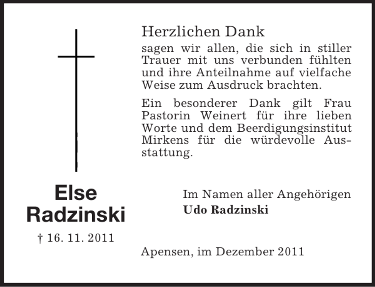 <p>Herzlichen Dank<br />sagen wir allen, die sich in stiller<br />Trauer mit uns verbunden fühlten<br />und ihre Anteilnahme auf vielfache<br />Weise zum Ausdruck brachten.<br />Ein besonderer Dank gilt Frau<br />Pastorin Weinert für ihre lieben<br />Worte und dem Beerdigungsinstitut<br />Mirkens für die würdevolle Ausstattung.</p><p>Else<br />Radzinski</p><p>Im Namen aller Angehörigen<br />Udo Radzinski</p><p>† 16. 11. 2011<br />Apensen, im Dezember 2011</p>
