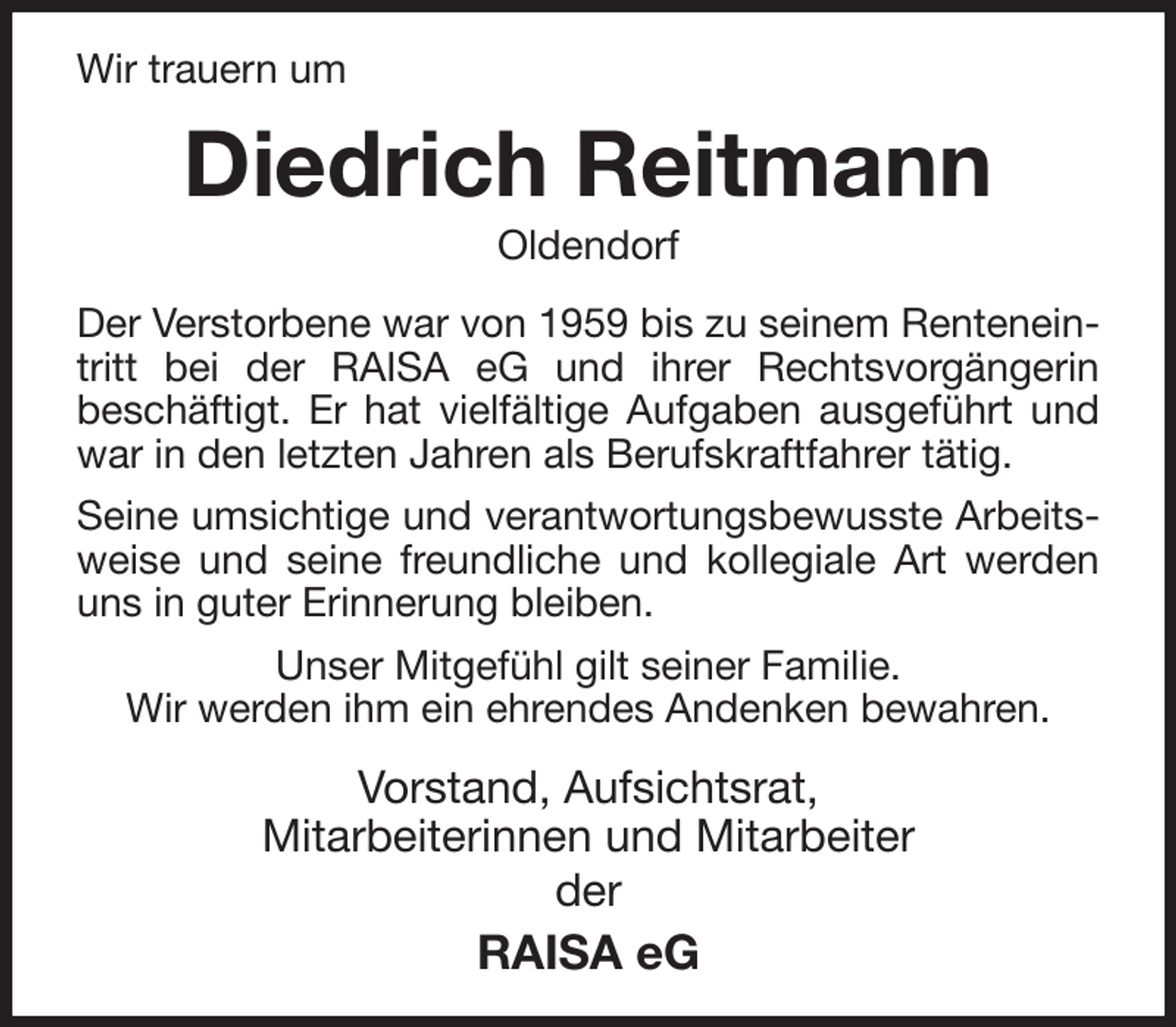 <p>Wir trauern um<br />Diedrich Reitmann<br />Oldendorf<br />Der Verstorbene war von 1959 bis zu seinem Renteneintritt bei der RAISA eG und ihrer Rechtsvorgängerin<br />beschäftigt. Er hat vielfältige Aufgaben ausgeführt und war in den letzten Jahren als Berufskraftfahrer tätig.<br />Seine umsichtige und verantwortungsbewusste Arbeitsweise und seine freundliche und kollegiale Art werden uns in guter Erinnerung bleiben.<br />Unser Mitgefühl gilt seiner Familie.<br />Wir werden ihm ein ehrendes Andenken bewahren.<br />Vorstand, Aufsichtsrat,<br />Mitarbeiterinnen und Mitarbeiter<br />der<br />RAISA eG</p>