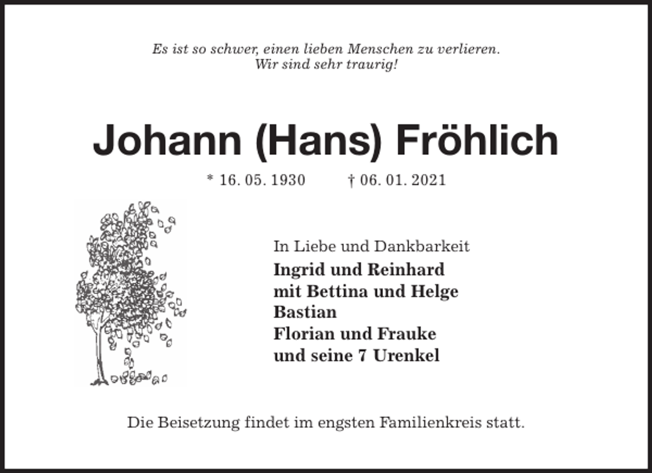 <p>Es ist so schwer, einen lieben Menschen zu verlieren.<br />Wir sind sehr traurig!<br />Johann (Hans) Fröhlich<br />* 16. 05. 1930 † 06. 01. 2021<br />In Liebe und Dankbarkeit<br />Ingrid und Reinhard<br />mit Bettina und Helge<br />Bastian<br />Florian und Frauke<br />und seine 7 Urenkel<br />Die Beisetzung findet im engsten Familienkreis statt.</p>