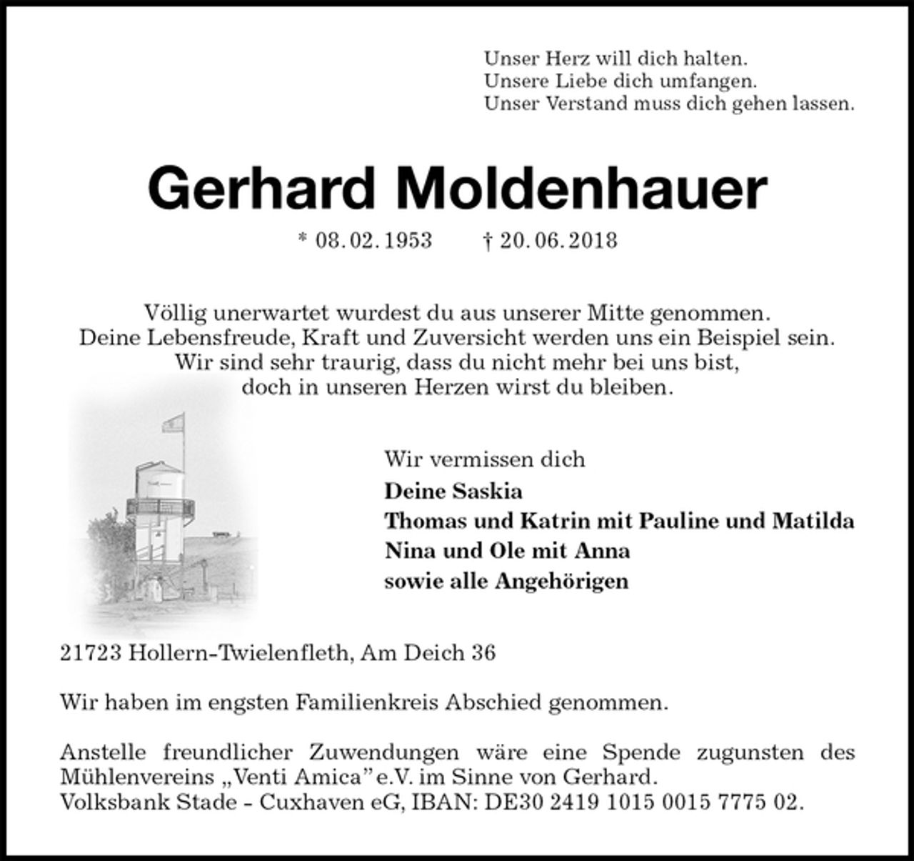 <p>Unser Herz will dich halten.<br />Unsere Liebe dich umfangen.<br />Unser Verstand muss dich gehen lassen.<br />Gerhard Moldenhauer<br />* 08. 02. 1953 † 20. 06. 2018<br />Völlig unerwartet wurdest du aus unserer Mitte genommen.<br />Deine Lebensfreude, Kraft und Zuversicht werden uns ein Beispiel sein.<br />Wir sind sehr traurig, dass du nicht mehr bei uns bist,<br />doch in unseren Herzen wirst du bleiben.<br />Wir vermissen dich<br />Deine Saskia<br />Thomas und Katrin mit Pauline und Matilda<br />Nina und Ole mit Anna<br />sowie alle Angehörigen<br />21723 Hollern-Twielenfleth, Am Deich 36</p><p>Wir haben im engsten Familienkreis Abschied genommen.</p><p>Anstelle freundlicher Zuwendungen wäre eine Spende zugunsten des<br />Mühlenvereins „Venti Amica” e.V. im Sinne von Gerhard.<br />Volksbank Stade - Cuxhaven eG, IBAN: DE30 2419 1015 0015 7775 02.</p>