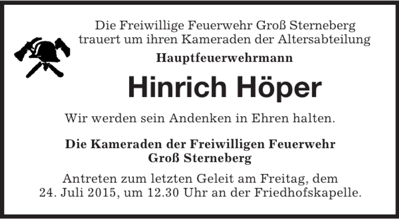 <p>Die Freiwillige Feuerwehr Groß Sterneberg<br />trauert um ihren Kameraden der Altersabteilung<br />Hauptfeuerwehrmann<br />Hinrich Höper<br />Wir werden sein Andenken in Ehren halten.<br />Die Kameraden der Freiwilligen Feuerwehr<br />Groß Sterneberg<br />Antreten zum letzten Geleit am Freitag, dem<br />24. Juli 2015, um 12.30 Uhr an der Friedhofskapelle.</p>
