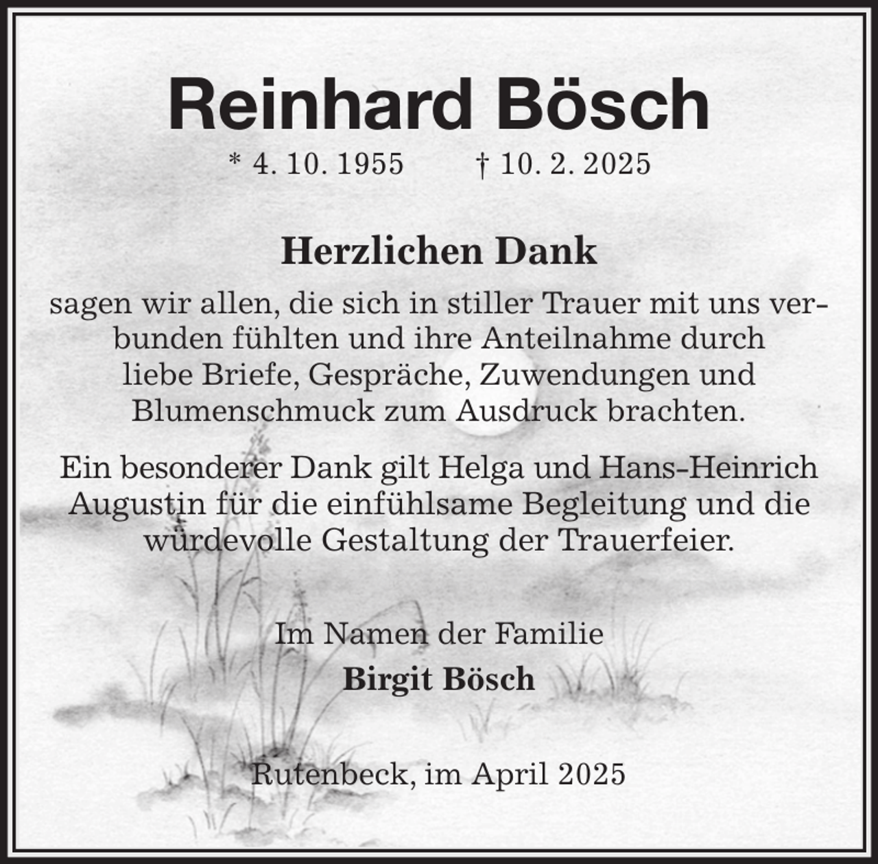 <p>Reinhard Bösch<br />* 4. 10. 1955 † 10. 2. 2025<br />Herzlichen Dank<br />sagen wir allen, die sich in stiller Trauer mit uns verbunden fühlten und ihre Anteilnahme durch<br />liebe Briefe, Gespräche, Zuwendungen und<br />Blumenschmuck zum Ausdruck brachten.<br />Ein besonderer Dank gilt Helga und Hans-Heinrich<br />Augustin für die einfühlsame Begleitung und die würdevolle Gestaltung der Trauerfeier.<br />Im Namen der Familie<br />Birgit Bösch<br />Rutenbeck, im April 2025</p>