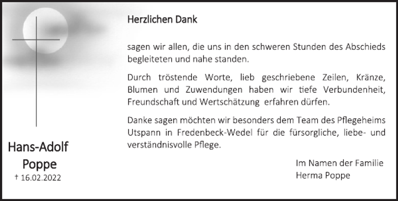 <p>Hans-Adolf<br />Poppe<br />† 16.02.2022<br />Herzlichen Dank<br />sagen wir allen, die uns in den schweren Stunden des Abschieds<br />begleiteten und nahe standen.<br />Durch tröstende Worte, lieb geschriebene Zeilen, Kränze,<br />Blumen und Zuwendungen haben wir tiefe Verbundenheit,<br />Freundschaft und Wertschätzung erfahren dürfen.<br />Danke sagen möchten wir besonders dem Team des Pflegeheims<br />Utspann in Fredenbeck-Wedel für die fürsorgliche, liebe- und<br />verständnisvolle Pflege.<br />Im Namen der Familie<br />Herma Poppe</p>