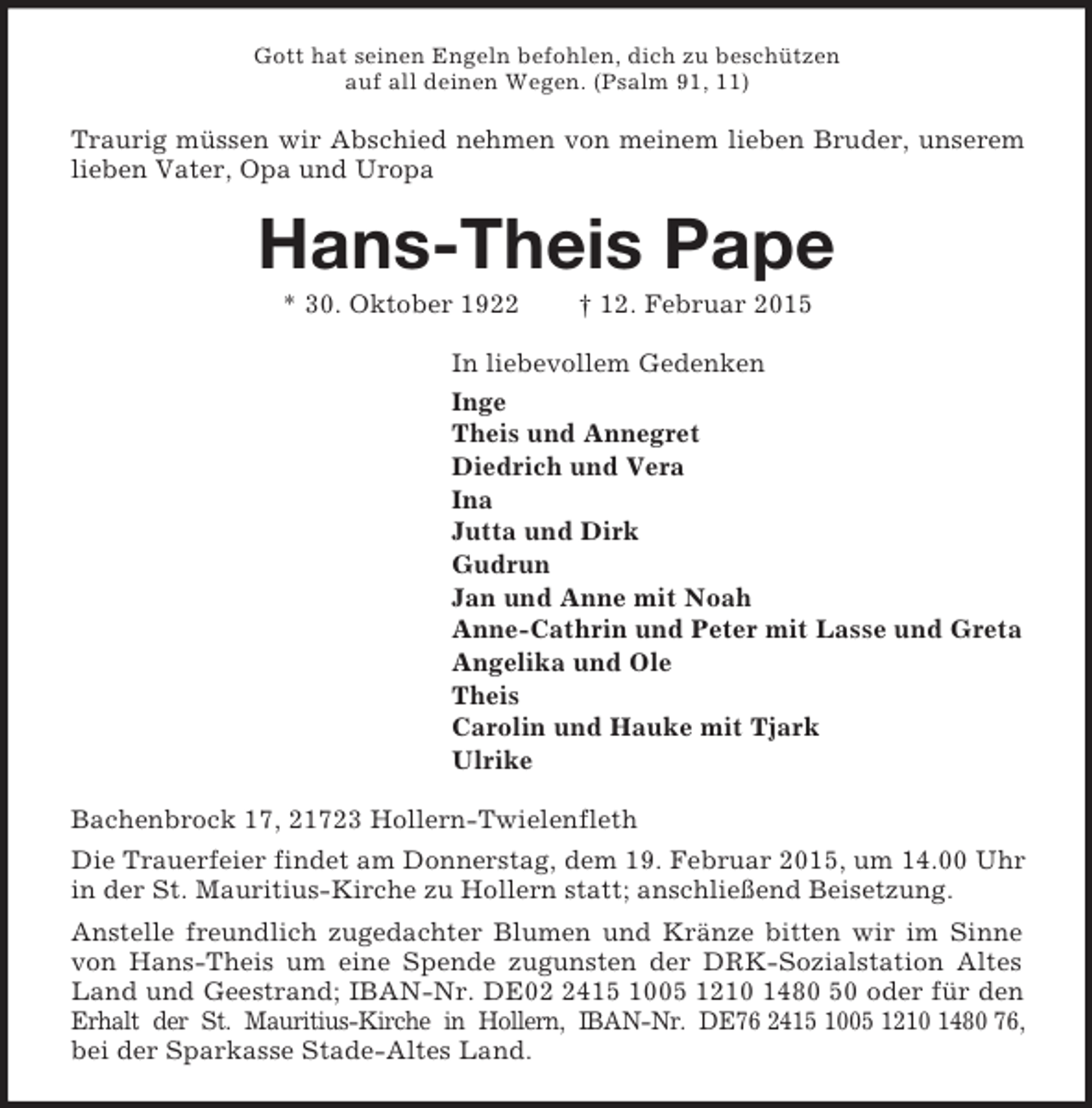<p>Gott hat seinen Engeln befohlen, dich zu beschützen<br />auf all deinen Wegen. (Psalm 91, 11)<br />Traurig müssen wir Abschied nehmen von meinem lieben Bruder, unserem lieben Vater, Opa und Uropa<br />Hans-Theis Pape<br />* 30. Oktober 1922 † 12. Februar 2015<br />In liebevollem Gedenken<br />Inge<br />Theis und Annegret<br />Diedrich und Vera<br />Ina<br />Jutta und Dirk<br />Gudrun<br />Jan und Anne mit Noah<br />Anne-Cathrin und Peter mit Lasse und Greta<br />Angelika und Ole<br />Theis<br />Carolin und Hauke mit Tjark<br />Ulrike<br />Bachenbrock 17, 21723 Hollern-Twielenfleth<br />Die Trauerfeier findet am Donnerstag, dem 19. Februar 2015, um 14.00 Uhr in der St. Mauritius-Kirche zu Hollern statt; anschließend Beisetzung.<br />Anstelle freundlich zugedachter Blumen und Kränze bitten wir im Sinne von Hans-Theis um eine Spende zugunsten der DRK-Sozialstation Altes Land und Geestrand; IBAN-Nr. DE02 2415 1005 1210 1480 50 oder für den Erhalt der St. Mauritius-Kirche in Hollern, IBAN-Nr. DE76 2415 1005 1210 1480 76,<br />bei der Sparkasse Stade-Altes Land.</p>