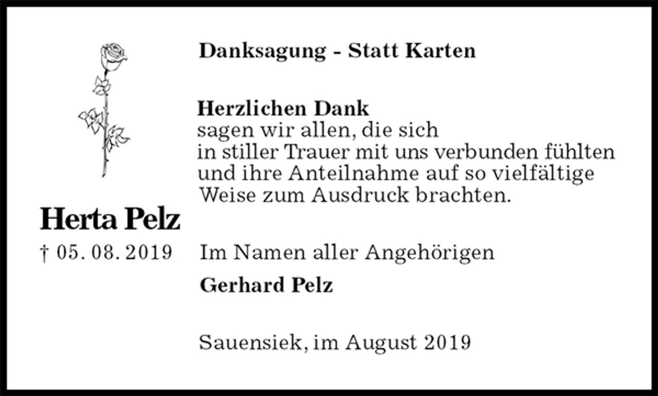 <p>Danksagung - Statt Karten<br />Herzlichen Dank<br />sagen wir allen, die sich<br />in stiller Trauer mit uns verbunden fühlten und ihre Anteilnahme auf so vielfältige<br />Weise zum Ausdruck brachten.<br />Im Namen aller Angehörigen<br />Gerhard Pelz<br />Sauensiek, im August 2019</p><p>Herta Pelz<br />† 05. 08. 2019</p>