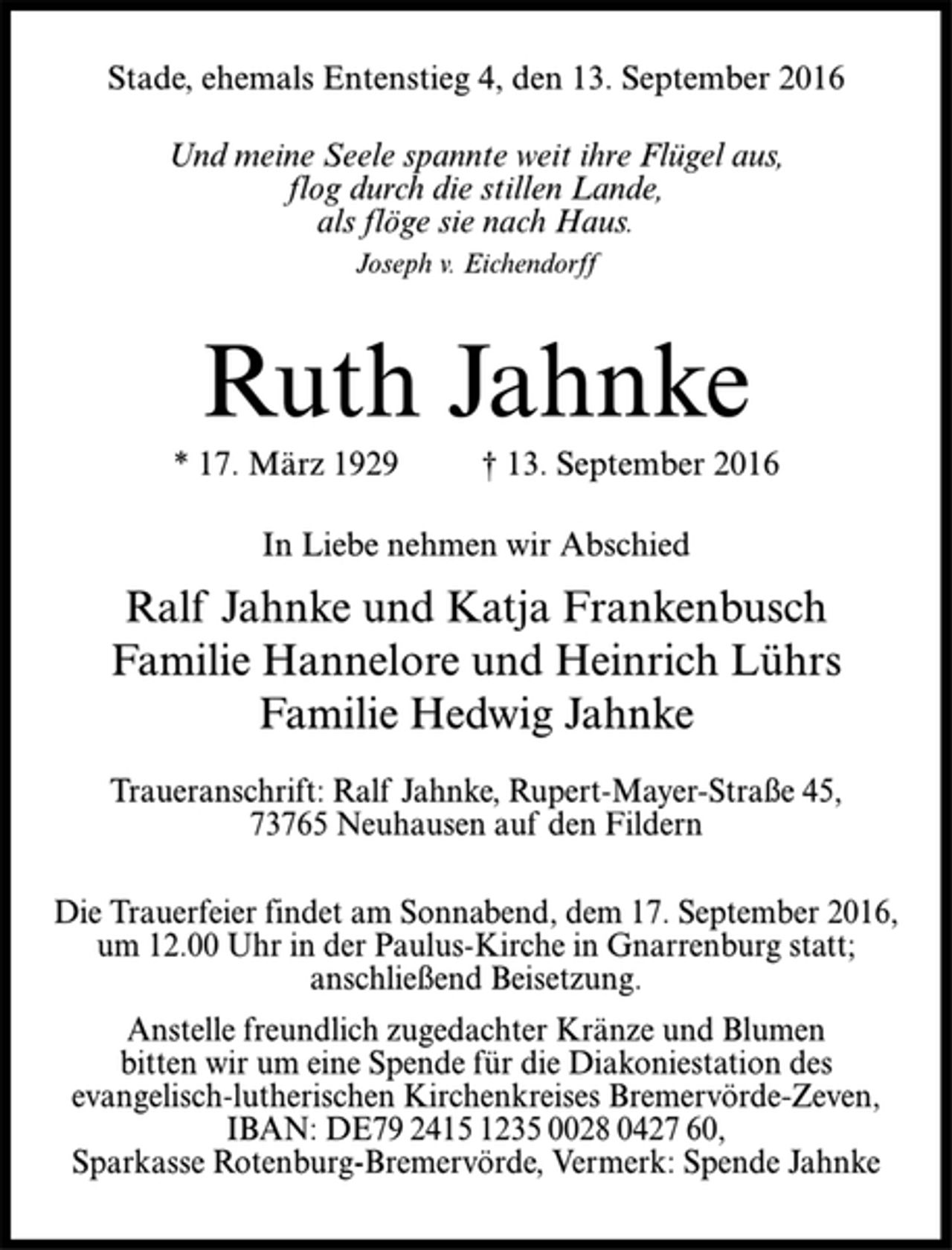 <p>Stade, ehemals Entenstieg 4, den 13. September 2016<br />Und meine Seele spannte weit ihre Flügel aus,<br />flog durch die stillen Lande,<br />als flöge sie nach Haus.<br />Joseph v. Eichendorff<br />Ruth Jahnke<br />* 17. März 1929 † 13. September 2016<br />In Liebe nehmen wir Abschied<br />Ralf Jahnke und Katja Frankenbusch<br />Familie Hannelore und Heinrich Lührs<br />Familie Hedwig Jahnke<br />Traueranschrift: Ralf Jahnke, Rupert-Mayer-Straße 45,<br />73765 Neuhausen auf den Fildern<br />Die Trauerfeier findet am Sonnabend, dem 17. September 2016,<br />um 12.00 Uhr in der Paulus-Kirche in Gnarrenburg statt;<br />anschließend Beisetzung.<br />Anstelle freundlich zugedachter Kränze und Blumen<br />bitten wir um eine Spende für die Diakoniestation des<br />evangelisch-lutherischen Kirchenkreises Bremervörde-Zeven,<br />IBAN: DE79 2415 1235 0028 0427 60,<br />Sparkasse Rotenburg-Bremervörde, Vermerk: Spende Jahnke</p>