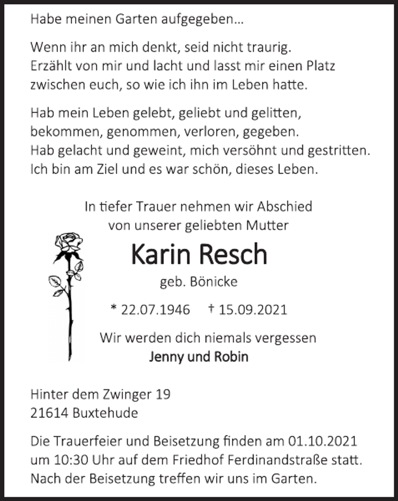 <p>Habe meinen Garten aufgegeben…<br />Wenn ihr an mich denkt, seid nicht traurig.<br />Erzählt von mir und lacht und lasst mir einen Platz<br />zwischen euch, so wie ich ihn im Leben hatte.<br />Hab mein Leben gelebt, geliebt und gelitten,<br />bekommen, genommen, verloren, gegeben.<br />Hab gelacht und geweint, mich versöhnt und gestritten.<br />Ich bin am Ziel und es war schön, dieses Leben.<br />In tiefer Trauer nehmen wir Abschied<br />von unserer geliebten Mutter<br />Karin Resch<br />geb. Bönicke<br />* 22.07.1946 † 15.09.2021<br />Wir werden dich niemals vergessen<br />Jenny und Robin<br />Hinter dem Zwinger 19<br />21614 Buxtehude<br />Die Trauerfeier und Beisetzung finden am 01.10.2021<br />um 10:30 Uhr auf dem Friedhof Ferdinandstraße statt.<br />Nach der Beisetzung treffen wir uns im Garten.</p>