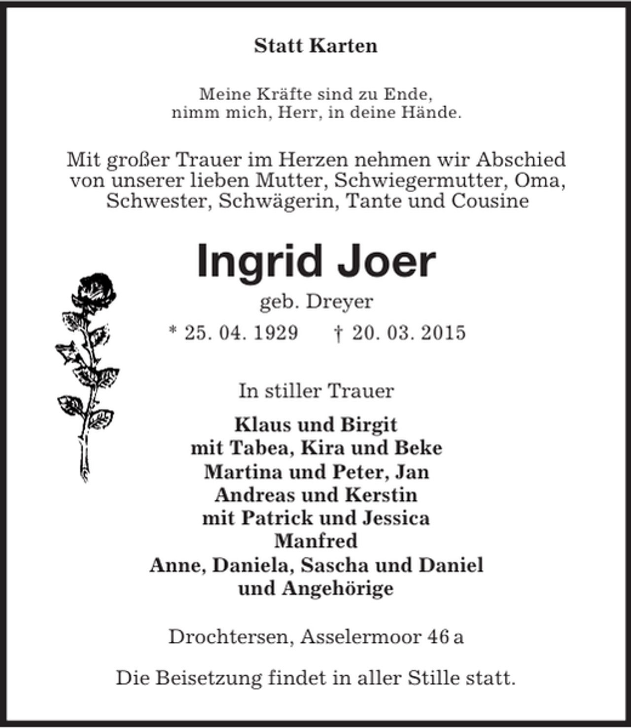 <p>Statt Karten<br />Meine Kräfte sind zu Ende,<br />nimm mich, Herr, in deine Hände.<br />Mit großer Trauer im Herzen nehmen wir Abschied<br />von unserer lieben Mutter, Schwiegermutter, Oma,<br />Schwester, Schwägerin, Tante und Cousine<br />Ingrid Joer<br />geb. Dreyer<br />* 25. 04. 1929 † 20. 03. 2015<br />In stiller Trauer<br />Klaus und Birgit<br />mit Tabea, Kira und Beke<br />Martina und Peter, Jan<br />Andreas und Kerstin<br />mit Patrick und Jessica<br />Manfred<br />Anne, Daniela, Sascha und Daniel<br />und Angehörige<br />Drochtersen, Asselermoor 46 a</p><p>Die Beisetzung findet in aller Stille statt.</p>