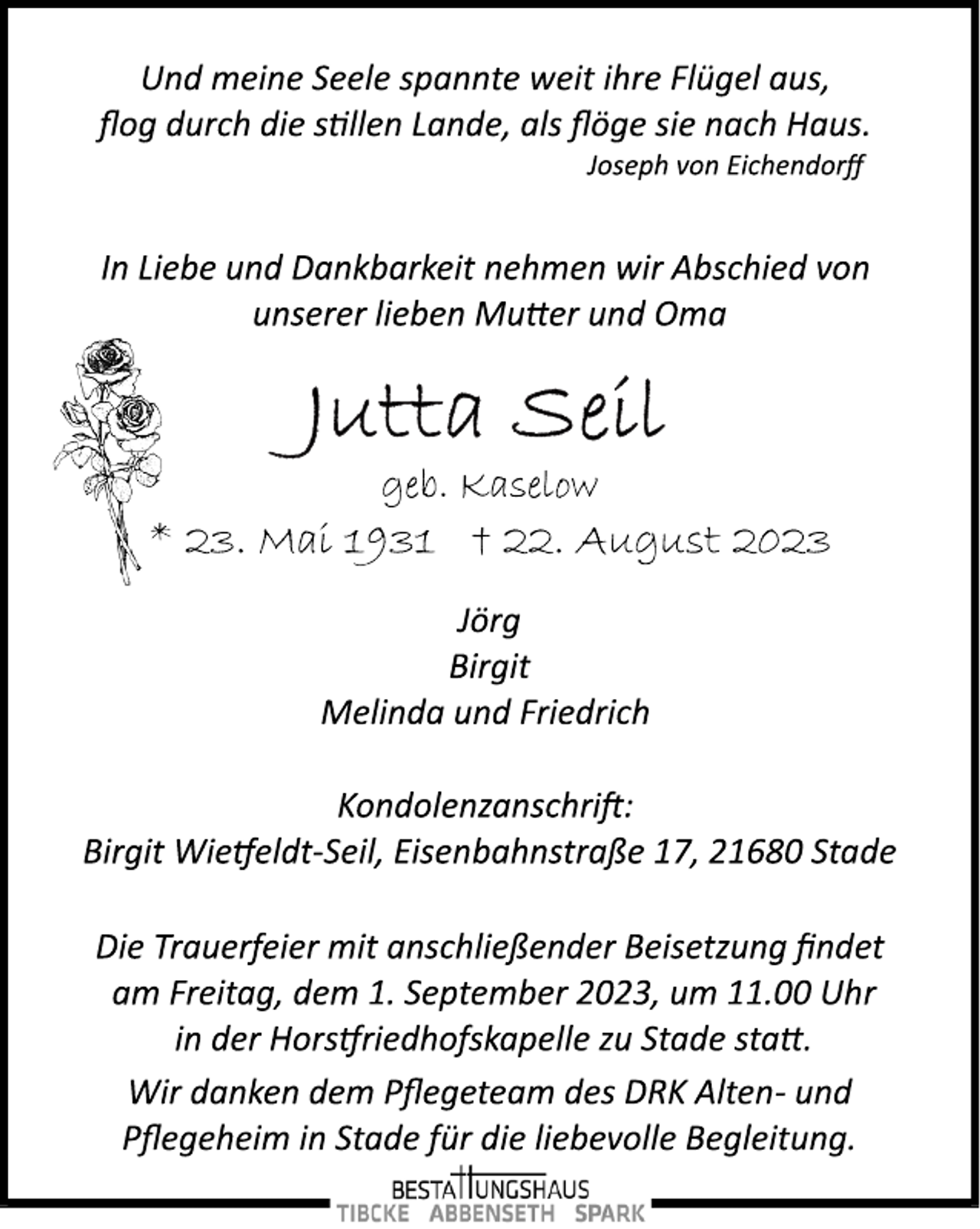 <p>Und meine Seele spannte weit ihre Flügel aus,<br />flog durch die stillen Lande, als flöge sie nach Haus.<br />Joseph von Eichendorff<br />In Liebe und Dankbarkeit nehmen wir Abschied von<br />unserer lieben Mutter und Oma<br />Jutta Seil<br />geb. Kaselow<br />* 23. Mai 1931 † 22. August 2023<br />Jörg<br />Birgit<br />Melinda und Friedrich<br />Kondolenzanschrift:<br />Birgit Wietfeldt­Seil, Eisenbahnstraße 17, 21680 Stade<br />Die Trauerfeier mit anschließender Beisetzung findet<br />am Freitag, dem 1. September 2023, um 11.00 Uhr<br />in der Horstfriedhofskapelle zu Stade statt.<br />Wir danken dem Pflegeteam des DRK Alten­ und<br />Pflegeheim in Stade für die liebevolle Begleitung.</p>