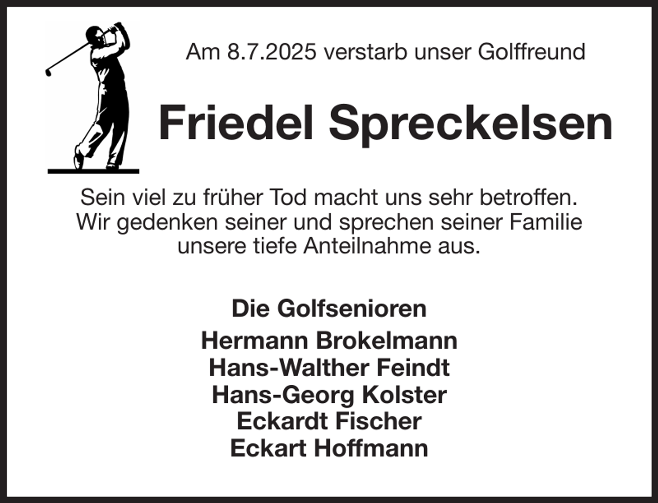 <p>Am 8.7.2025 verstarb unser Golffreund<br />Friedel Spreckelsen<br />Sein viel zu früher Tod macht uns sehr betroffen.<br />Wir gedenken seiner und sprechen seiner Familie<br />unsere tiefe Anteilnahme aus.<br />Die Golfsenioren<br />Hermann Brokelmann<br />Hans-Walther Feindt<br />Hans-Georg Kolster<br />Eckardt Fischer<br />Eckart Hoffmann</p>