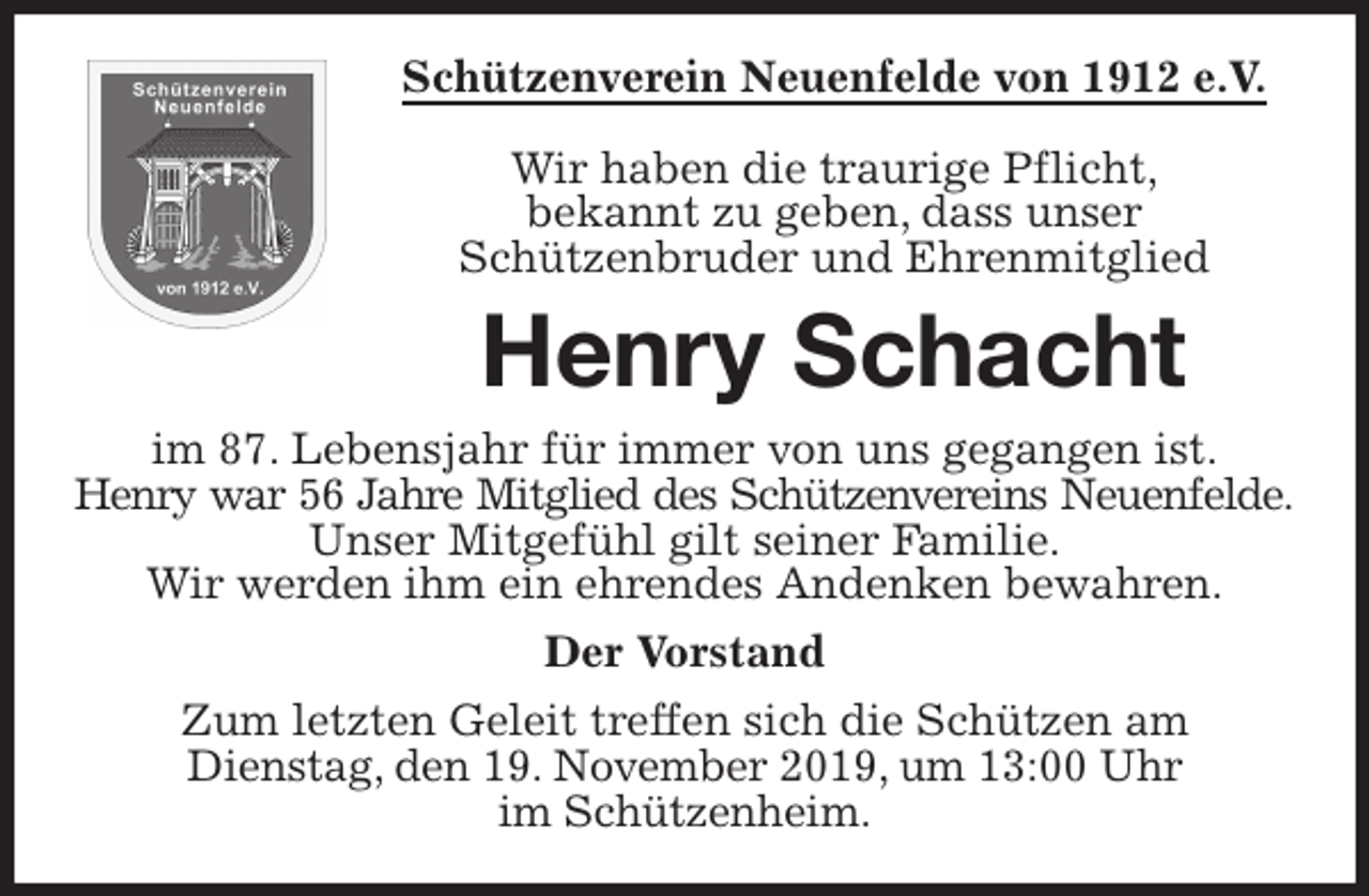 <p>Schützenverein Neuenfelde von 1912 e.V.</p>
<p>Wir haben die traurige Pflicht,<br />bekannt zu geben, dass unser<br />Schützenbruder und Ehrenmitglied<br />Henry Schacht<br />im 87. Lebensjahr für immer von uns gegangen ist.<br />Henry war 56 Jahre Mitglied des Schützenvereins Neuenfelde.<br />Unser Mitgefühl gilt seiner Familie.<br />Wir werden ihm ein ehrendes Andenken bewahren.<br />Der Vorstand<br />Zum letzten Geleit treffen sich die Schützen am<br />Dienstag, den 19. November 2019, um 13:00 Uhr<br />im Schützenheim.</p>