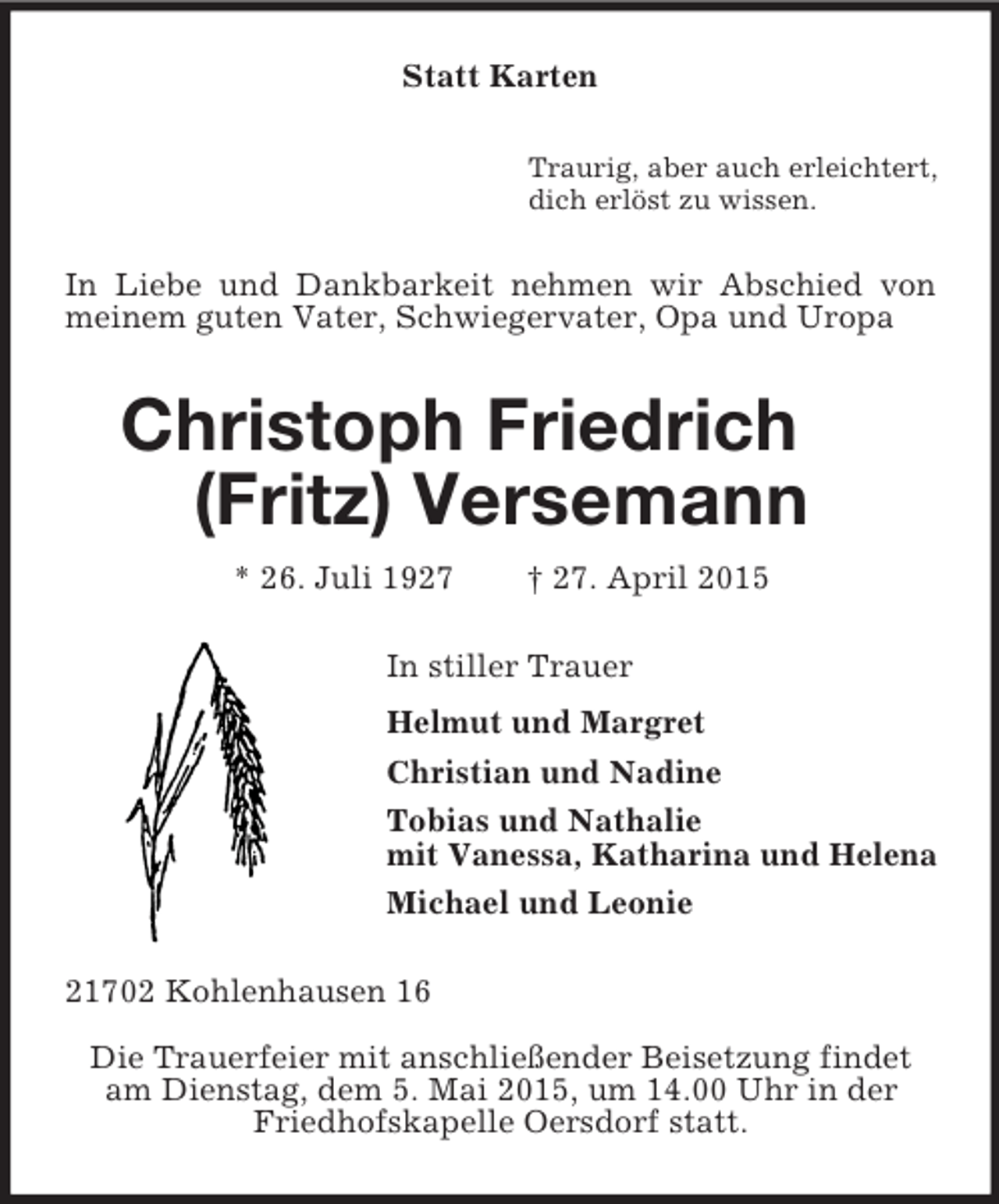 <p>Statt Karten<br />Traurig, aber auch erleichtert,<br />dich erlöst zu wissen.<br />In Liebe und Dankbarkeit nehmen wir Abschied von meinem guten Vater, Schwiegervater, Opa und Uropa<br />Christoph Friedrich (Fritz) Versemann<br />* 26. Juli 1927 † 27. April 2015<br />In stiller Trauer<br />Helmut und Margret<br />Christian und Nadine<br />Tobias und Nathalie<br />mit Vanessa, Katharina und Helena<br />Michael und Leonie<br />21702 Kohlenhausen 16<br />Die Trauerfeier mit anschließender Beisetzung findet am Dienstag, dem 5. Mai 2015, um 14.00 Uhr in der Friedhofskapelle Oersdorf statt.</p>