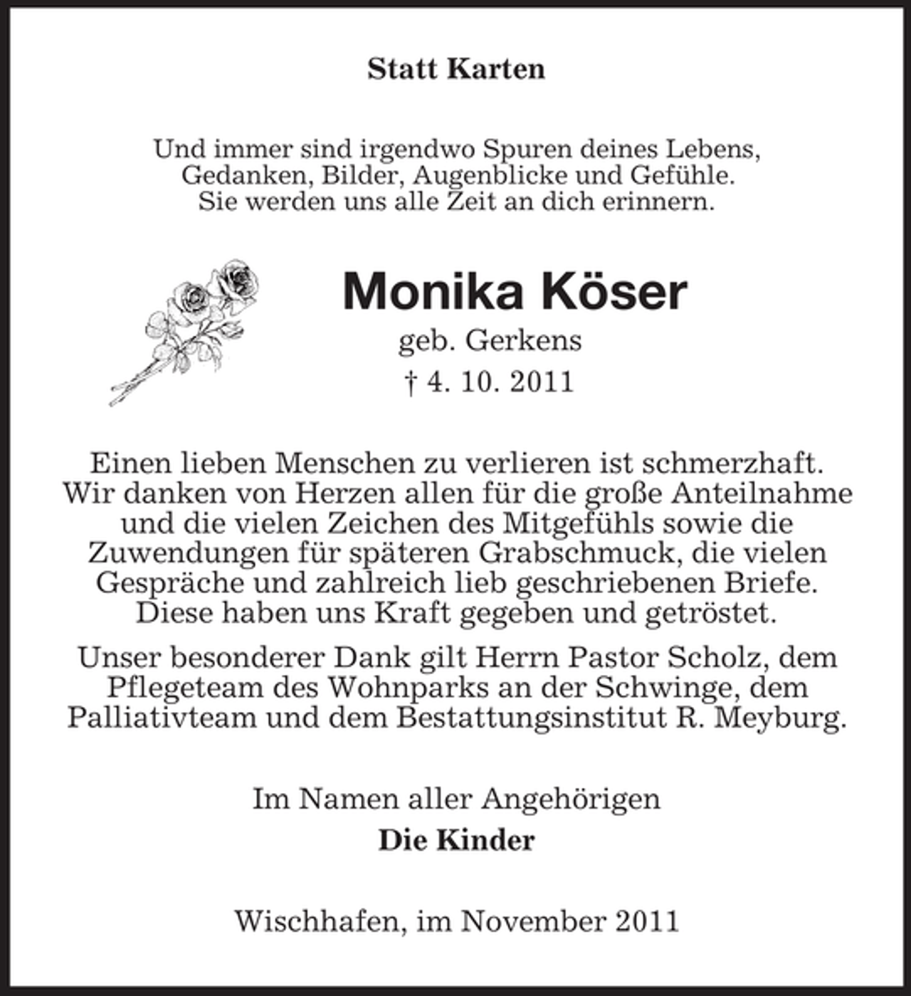 <p>Statt Karten<br />Und immer sind irgendwo Spuren deines Lebens,<br />Gedanken, Bilder, Augenblicke und Gefühle.<br />Sie werden uns alle Zeit an dich erinnern.<br />Monika Köser<br />geb. Gerkens<br />† 4. 10. 2011<br />Einen lieben Menschen zu verlieren ist schmerzhaft.<br />Wir danken von Herzen allen für die große Anteilnahme und die vielen Zeichen des Mitgefühls sowie die<br />Zuwendungen für späteren Grabschmuck, die vielen Gespräche und zahlreich lieb geschriebenen Briefe.<br />Diese haben uns Kraft gegeben und getröstet.<br />Unser besonderer Dank gilt Herrn Pastor Scholz, dem<br />Pflegeteam des Wohnparks an der Schwinge, dem<br />Palliativteam und dem Bestattungsinstitut R. Meyburg.<br />Im Namen aller Angehörigen<br />Die Kinder<br />Wischhafen, im November 2011</p>