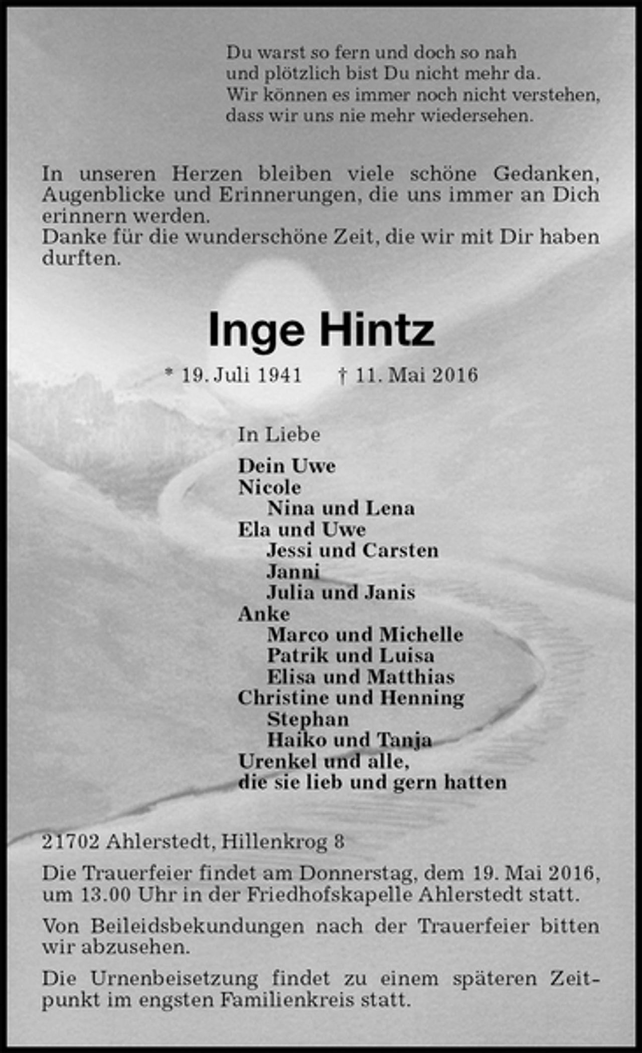 <p>Du warst so fern und doch so nah<br />und plötzlich bist Du nicht mehr da.<br />Wir können es immer noch nicht verstehen,<br />dass wir uns nie mehr wiedersehen.<br />In unseren Herzen bleiben viele schöne Gedanken,<br />Augenblicke und Erinnerungen, die uns immer an Dich erinnern werden.<br />Danke für die wunderschöne Zeit, die wir mit Dir haben durften.<br />Inge Hintz<br />* 19. Juli 1941 † 11. Mai 2016<br />In Liebe<br />Dein Uwe<br />Nicole<br />Nina und Lena<br />Ela und Uwe<br />Jessi und Carsten<br />Janni<br />Julia und Janis<br />Anke<br />Marco und Michelle<br />Patrik und Luisa<br />Elisa und Matthias<br />Christine und Henning<br />Stephan<br />Haiko und Tanja<br />Urenkel und alle,<br />die sie lieb und gern hatten<br />21702 Ahlerstedt, Hillenkrog 8<br />Die Trauerfeier findet am Donnerstag, dem 19. Mai 2016,<br />um 13.00 Uhr in der Friedhofskapelle Ahlerstedt statt.<br />Von Beileidsbekundungen nach der Trauerfeier bitten wir abzusehen.<br />Die Urnenbeisetzung findet zu einem späteren Zeitpunkt im engsten Familienkreis statt.</p>