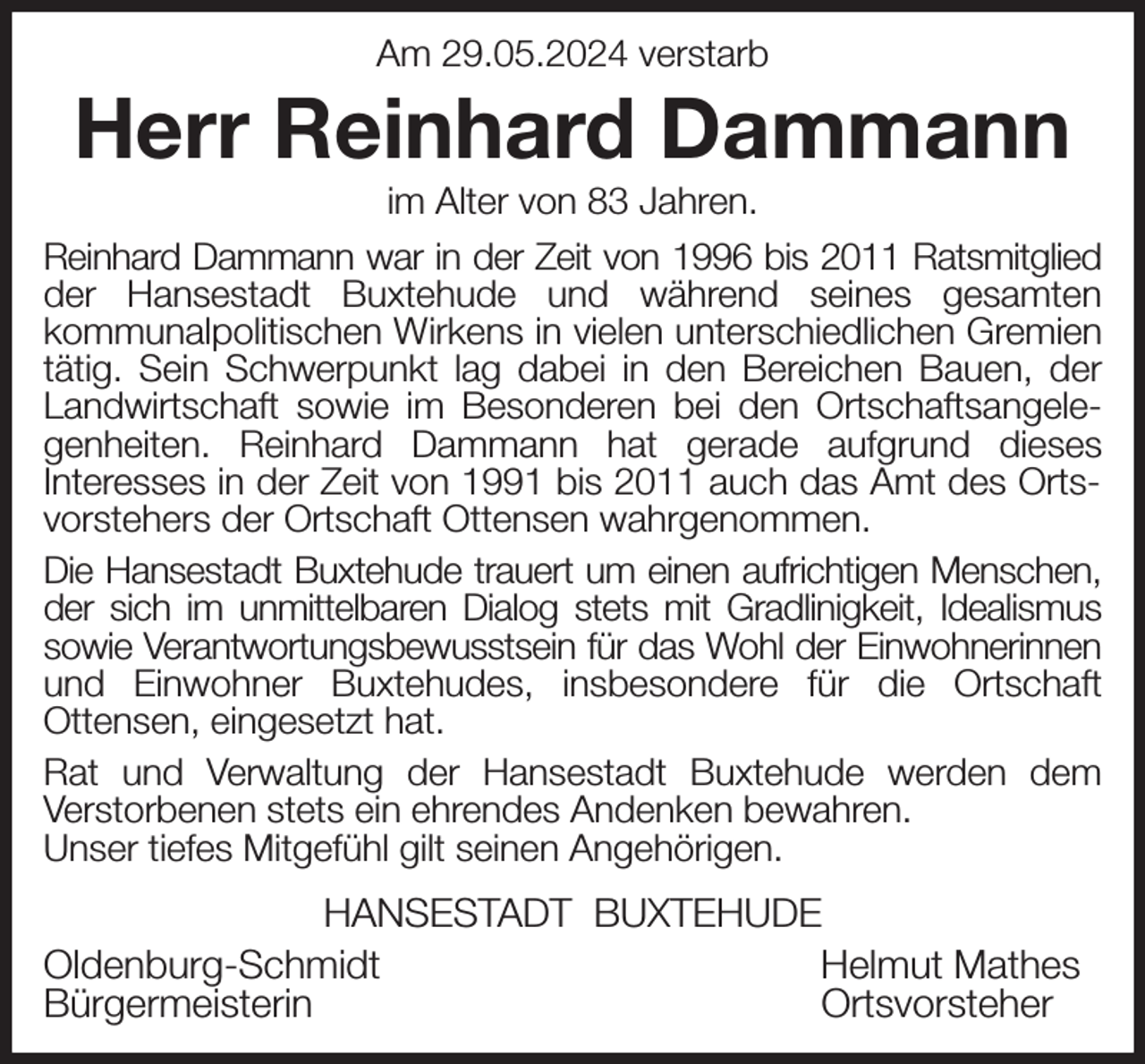 <p>Am 29.05.2024 verstarb<br />Herr Reinhard Dammann<br />im Alter von 83 Jahren.<br />Reinhard Dammann war in der Zeit von 1996 bis 2011 Ratsmitglied der Hansestadt Buxtehude und während seines gesamten<br />kommunalpolitischen Wirkens in vielen unterschiedlichen Gremien tätig. Sein Schwerpunkt lag dabei in den Bereichen Bauen, der Landwirtschaft sowie im Besonderen bei den Ortschaftsangelegenheiten. Reinhard Dammann hat gerade aufgrund dieses<br />Interesses in der Zeit von 1991 bis 2011 auch das Amt des Ortsvorstehers der Ortschaft Ottensen wahrgenommen.<br />Die Hansestadt Buxtehude trauert um einen aufrichtigen Menschen, der sich im unmittelbaren Dialog stets mit Gradlinigkeit, Idealismus sowie Verantwortungsbewusstsein für das Wohl der Einwohnerinnen und Einwohner Buxtehudes, insbesondere für die Ortschaft<br />Ottensen, eingesetzt hat.<br />Rat und Verwaltung der Hansestadt Buxtehude werden dem<br />Verstorbenen stets ein ehrendes Andenken bewahren.<br />Unser tiefes Mitgefühl gilt seinen Angehörigen.<br />HANSESTADT BUXTEHUDE<br />Oldenburg-Schmidt Helmut Mathes<br />Bürgermeisterin Ortsvorsteher</p>