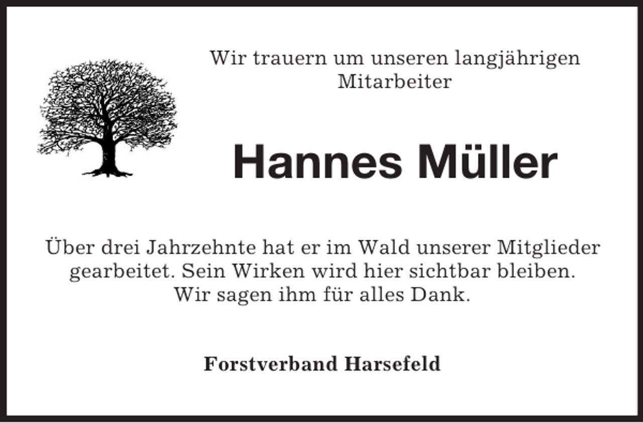 <p>Wir trauern um unseren langjährigen<br />Mitarbeiter</p><p>Hannes Müller<br />Über drei Jahrzehnte hat er im Wald unserer Mitglieder<br />gearbeitet. Sein Wirken wird hier sichtbar bleiben.<br />Wir sagen ihm für alles Dank.<br />Forstverband Harsefeld</p>