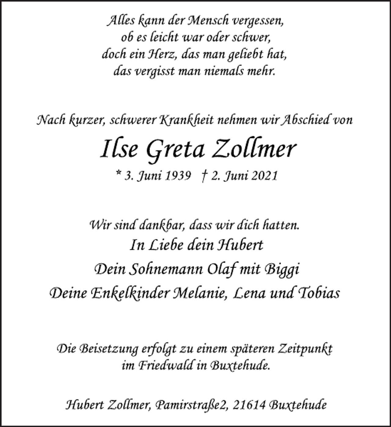 <p>Alles kann der Mensch vergessen,<br />ob es leicht war oder schwer,<br />doch ein Herz, das man geliebt hat,<br />das vergisst man niemals mehr.<br />Nach kurzer, schwerer Krankheit nehmen wir Abschied von<br />Ilse Greta Zollmer<br />* 3. Juni 1939 † 2. Juni 2021<br />Wir sind dankbar, dass wir dich hatten.<br />In Liebe dein Hubert<br />Dein Sohnemann Olaf mit Biggi<br />Deine Enkelkinder Melanie, Lena und Tobias<br />Die Beisetzung erfolgt zu einem späteren Zeitpunkt<br />im Friedwald in Buxtehude.<br />Hubert Zollmer, Pamirstraße2, 21614 Buxtehude</p>