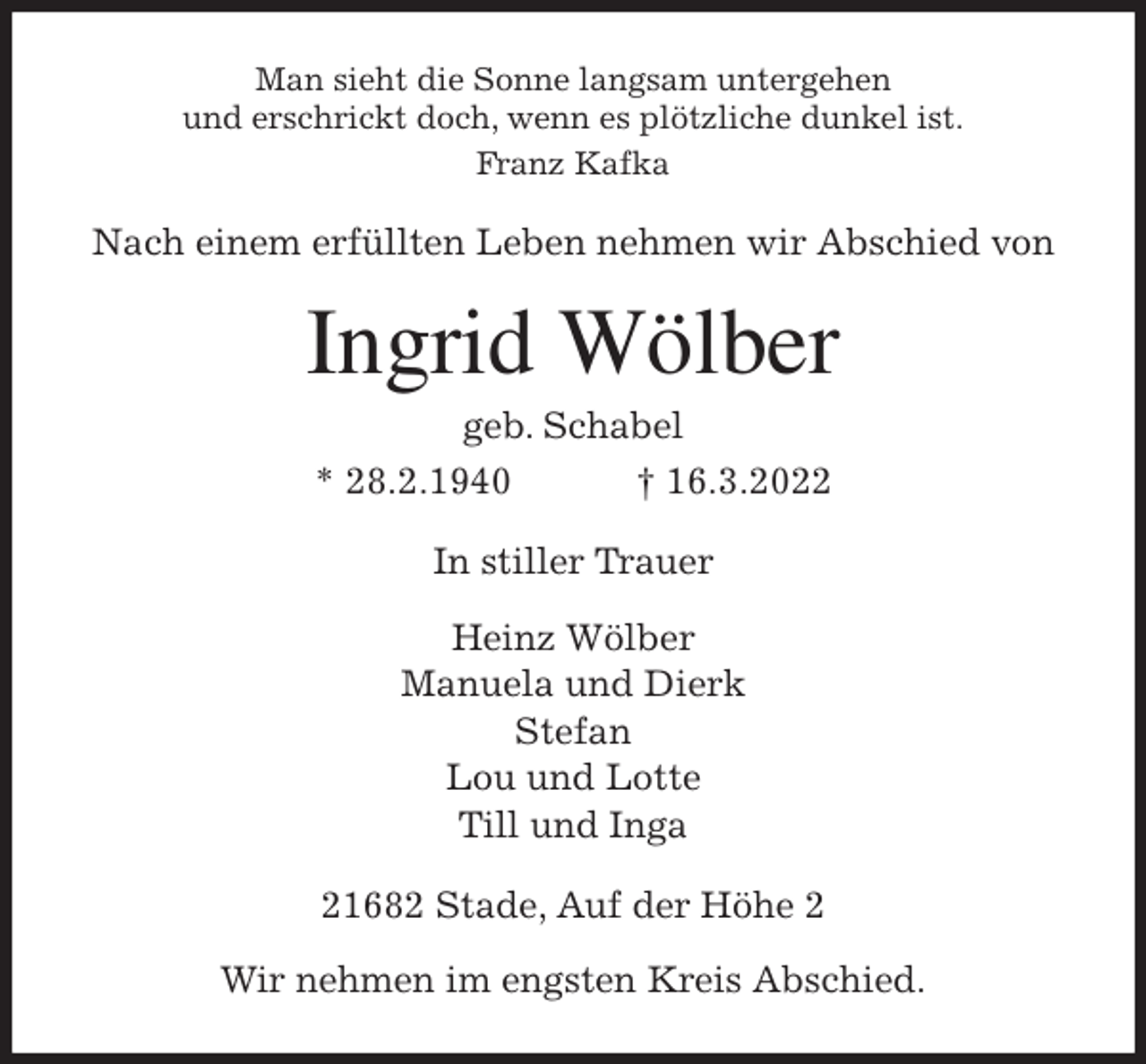 <p>Man sieht die Sonne langsam untergehen<br />und erschrickt doch, wenn es plötzliche dunkel ist.<br />Franz Kafka<br />Nach einem erfüllten Leben nehmen wir Abschied von<br />Ingrid Wölber<br />geb. Schabel<br />* 28.2.1940 † 16.3.2022<br />In stiller Trauer<br />Heinz Wölber<br />Manuela und Dierk<br />Stefan<br />Lou und Lotte<br />Till und Inga<br />21682 Stade, Auf der Höhe 2</p>
<p>Wir nehmen im engsten Kreis Abschied.</p>