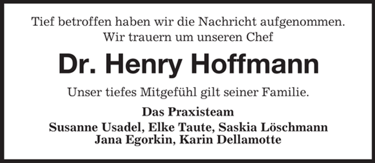 <p>Tief betroffen haben wir die Nachricht aufgenommen.<br />Wir trauern um unseren Chef</p><p>Dr. Henry Hoffmann<br />Unser tiefes Mitgefühl gilt seiner Familie.<br />Das Praxisteam<br />Susanne Usadel, Elke Taute, Saskia Löschmann<br />Jana Egorkin, Karin Dellamotte</p>