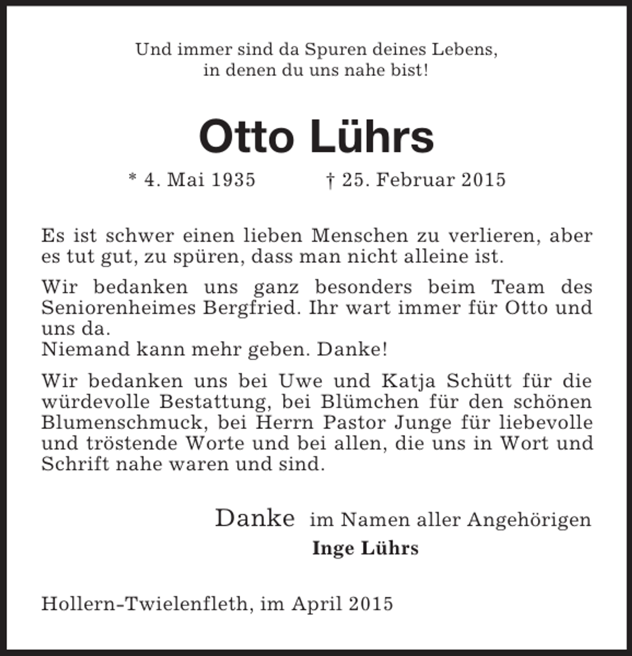 <p>Und immer sind da Spuren deines Lebens,<br />in denen du uns nahe bist!<br />Otto Lührs<br />* 4. Mai 1935 † 25. Februar 2015<br />Es ist schwer einen lieben Menschen zu verlieren, aber es tut gut, zu spüren, dass man nicht alleine ist.<br />Wir bedanken uns ganz besonders beim Team des<br />Seniorenheimes Bergfried. Ihr wart immer für Otto und uns da.<br />Niemand kann mehr geben. Danke!<br />Wir bedanken uns bei Uwe und Katja Schütt für die würdevolle Bestattung, bei Blümchen für den schönen Blumenschmuck, bei Herrn Pastor Junge für liebevolle und tröstende Worte und bei allen, die uns in Wort und Schrift nahe waren und sind.<br />Danke im Namen aller Angehörigen<br />Inge Lührs<br />Hollern-Twielenfleth, im April 2015</p>
