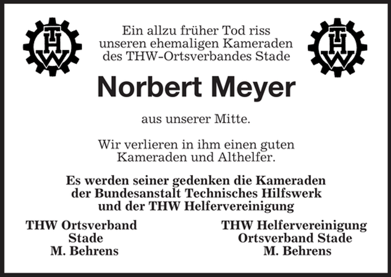 <p>Ein allzu früher Tod riss<br />unseren ehemaligen Kameraden<br />des THW-Ortsverbandes Stade<br />Norbert Meyer<br />aus unserer Mitte.</p><p>Wir verlieren in ihm einen guten<br />Kameraden und Althelfer.<br />Es werden seiner gedenken die Kameraden<br />der Bundesanstalt Technisches Hilfswerk<br />und der THW Helfervereinigung<br />THW Ortsverband THW Helfervereinigung<br />Stade Ortsverband Stade<br />M. Behrens M. Behrens</p>