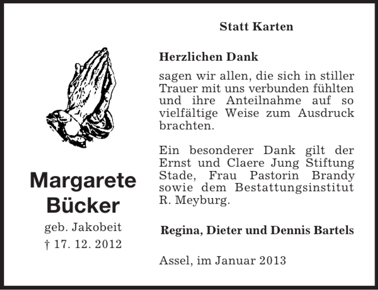 <p>Statt Karten<br />Herzlichen Dank<br />sagen wir allen, die sich in stiller<br />Trauer mit uns verbunden fühlten<br />und ihre Anteilnahme auf so<br />vielfältige Weise zum Ausdruck<br />brachten.</p><p>Margarete<br />Bücker<br />geb. Jakobeit<br />† 17. 12. 2012</p><p>Ein besonderer Dank gilt der<br />Ernst und Claere Jung Stiftung<br />Stade, Frau Pastorin Brandy<br />sowie dem Bestattungsinstitut<br />R. Meyburg.<br />Regina, Dieter und Dennis Bartels<br />Assel, im Januar 2013</p>