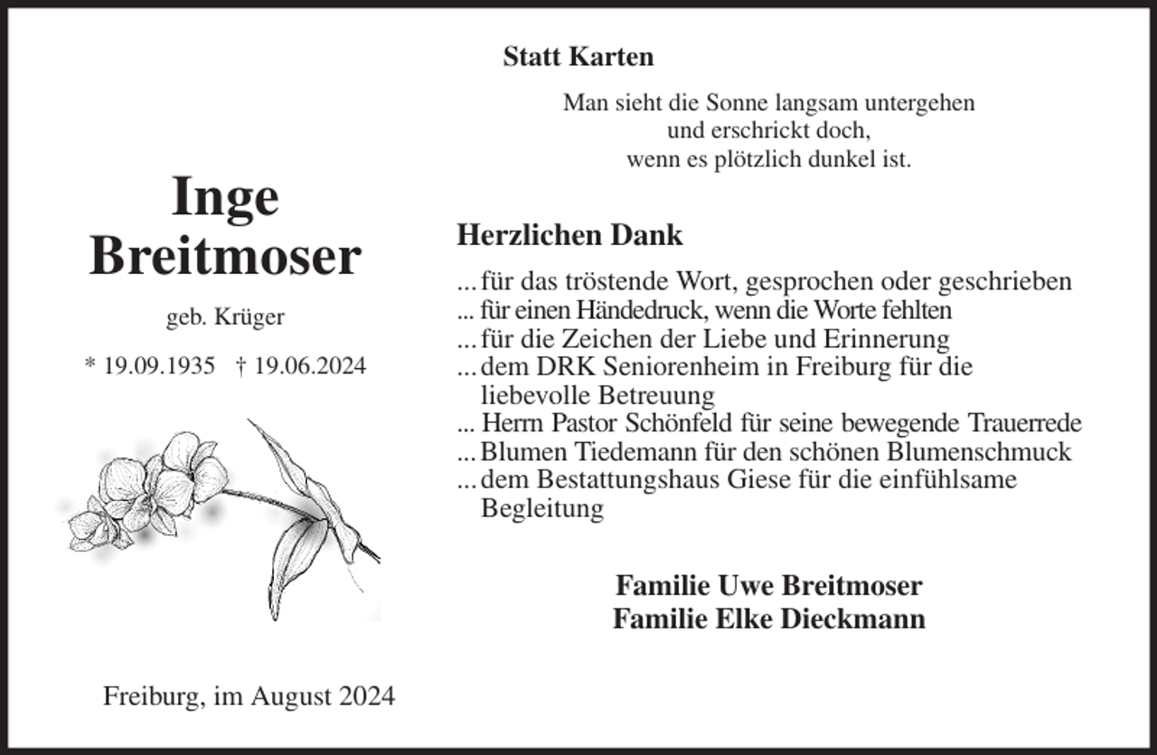 <p>Statt Karten</p><p>Man sieht die Sonne langsam untergehen<br />und erschrickt doch,<br />wenn es plötzlich dunkel ist.<br />Herzlichen Dank<br />... für das tröstende Wort, gesprochen oder geschrieben<br />... für einen Händedruck, wenn die Worte fehlten<br />... für die Zeichen der Liebe und Erinnerung<br />... dem DRK Seniorenheim in Freiburg für die<br />liebevolle Betreuung<br />... Herrn Pastor Schönfeld für seine bewegende Trauerrede<br />... Blumen Tiedemann für den schönen Blumenschmuck<br />... dem Bestattungshaus Giese für die einfühlsame<br />Begleitung<br />Familie Uwe Breitmoser<br />Familie Elke Dieckmann<br />Freiburg, im August 2024<br />Inge<br />Breitmoser<br />geb. Krüger<br />* 19.09.1935 † 19.06.2024</p>