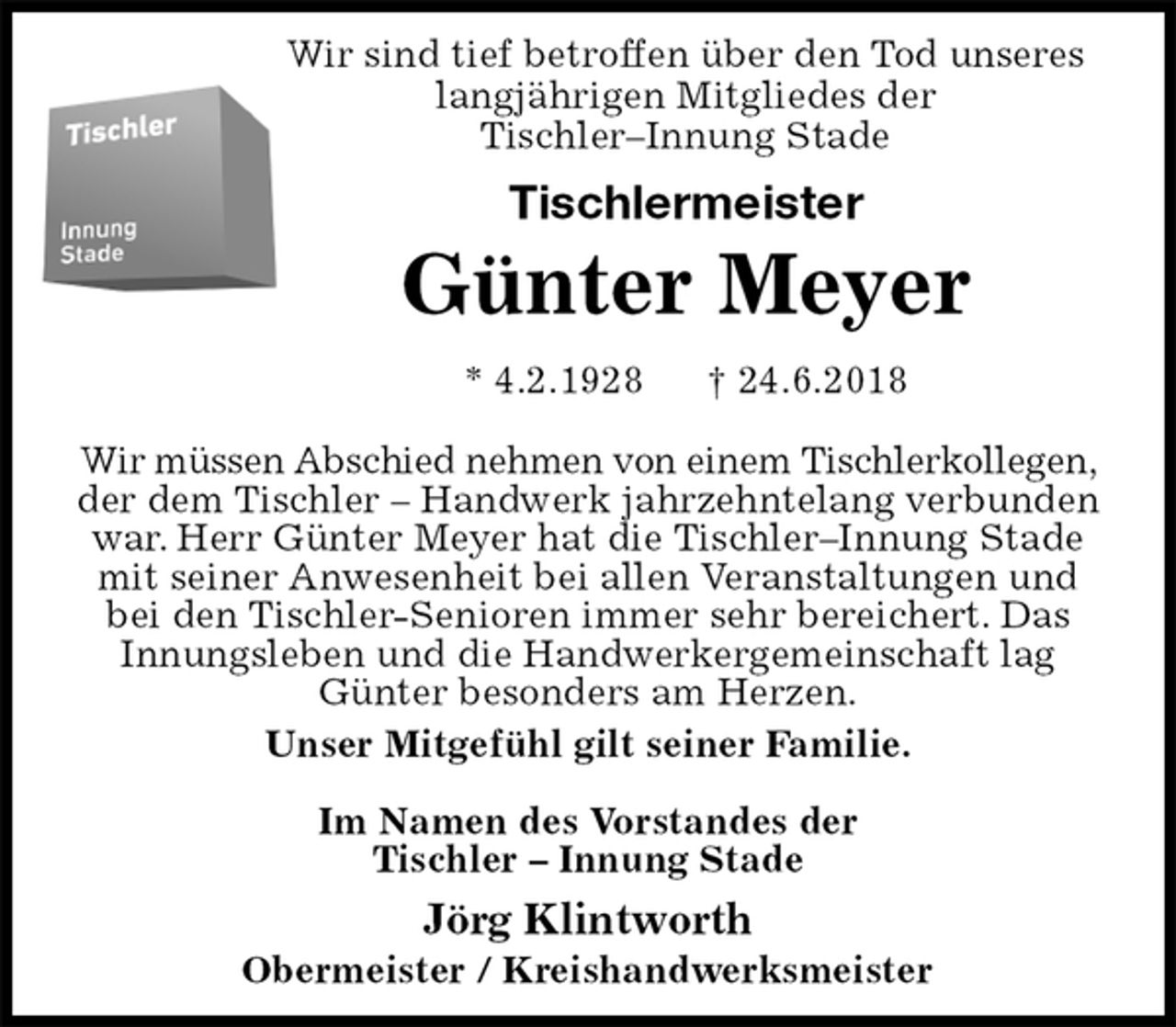 <p>Wir sind tief betroffen über den Tod unseres<br />langjährigen Mitgliedes der<br />Tischler–Innung Stade<br />Tischlermeister<br />Günter Meyer<br />* 4.2.1928 † 24.6.2018<br />Wir müssen Abschied nehmen von einem Tischlerkollegen, der dem Tischler – Handwerk jahrzehntelang verbunden war. Herr Günter Meyer hat die Tischler–Innung Stade mit seiner Anwesenheit bei allen Veranstaltungen und bei den Tischler-Senioren immer sehr bereichert. Das Innungsleben und die Handwerkergemeinschaft lag Günter besonders am Herzen.<br />Unser Mitgefühl gilt seiner Familie.</p>
<p>Im Namen des Vorstandes der<br />Tischler – Innung Stade<br />Jörg Klintworth</p>
<p>Obermeister / Kreishandwerksmeister</p>