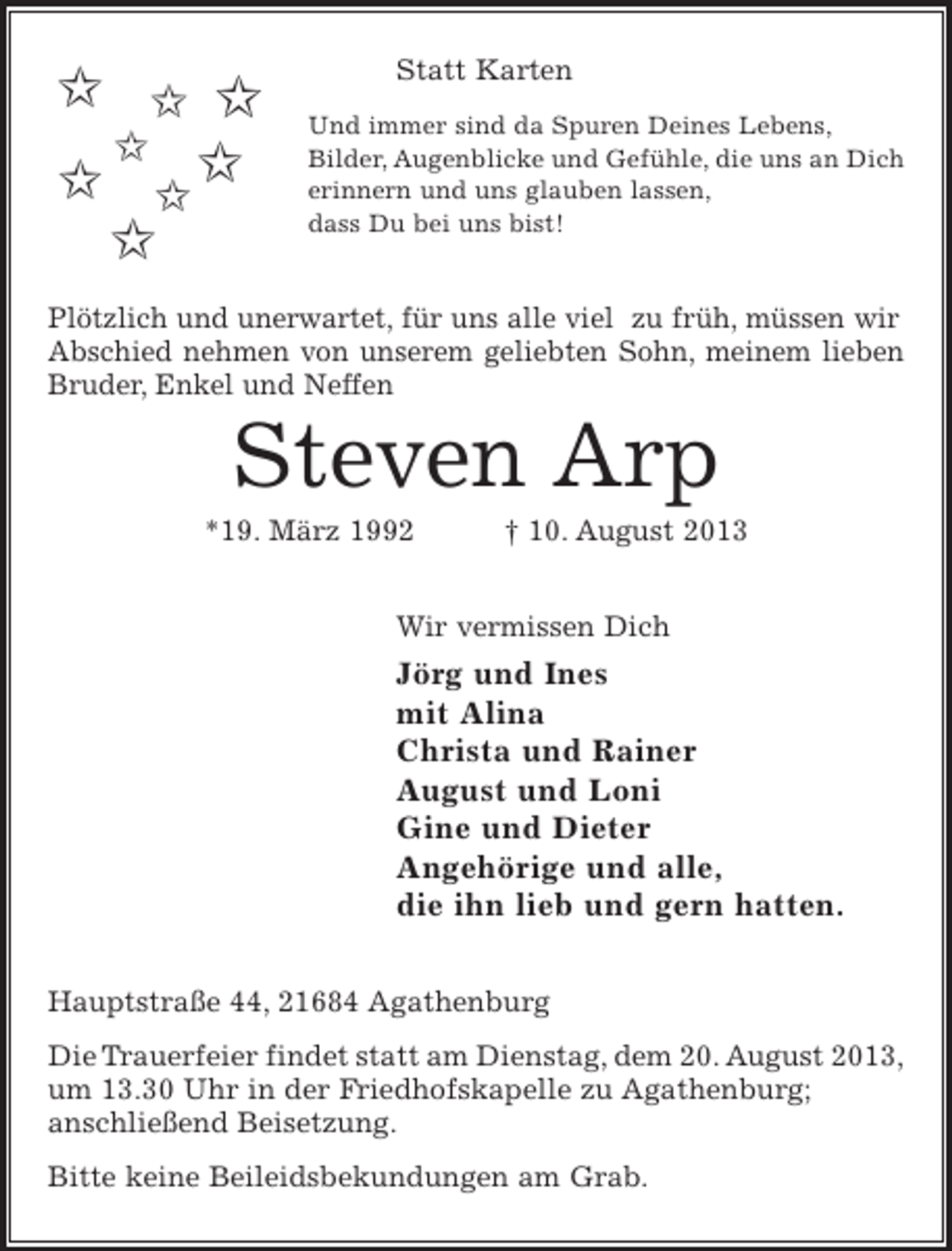 <p>$ $ $<br />$<br />$ $$<br />$</p><p>Statt Karten<br />Und immer sind da Spuren Deines Lebens,<br />Bilder, Augenblicke und Gefühle, die uns an Dich<br />erinnern und uns glauben lassen,<br />dass Du bei uns bist!</p><p>Plötzlich und unerwartet, für uns alle viel zu früh, müssen wir<br />Abschied nehmen von unserem geliebten Sohn, meinem lieben<br />Bruder, Enkel und Neffen</p><p>Steven Arp<br />*19. März 1992</p><p>† 10. August 2013</p><p>Wir vermissen Dich</p><p>Jörg und Ines<br />mit Alina<br />Christa und Rainer<br />August und Loni<br />Gine und Dieter<br />Angehörige und alle,<br />die ihn lieb und gern hatten.<br />Hauptstraße 44, 21684 Agathenburg<br />Die Trauerfeier findet statt am Dienstag, dem 20. August 2013,<br />um 13.30 Uhr in der Friedhofskapelle zu Agathenburg;<br />anschließend Beisetzung.<br />Bitte keine Beileidsbekundungen am Grab.</p>