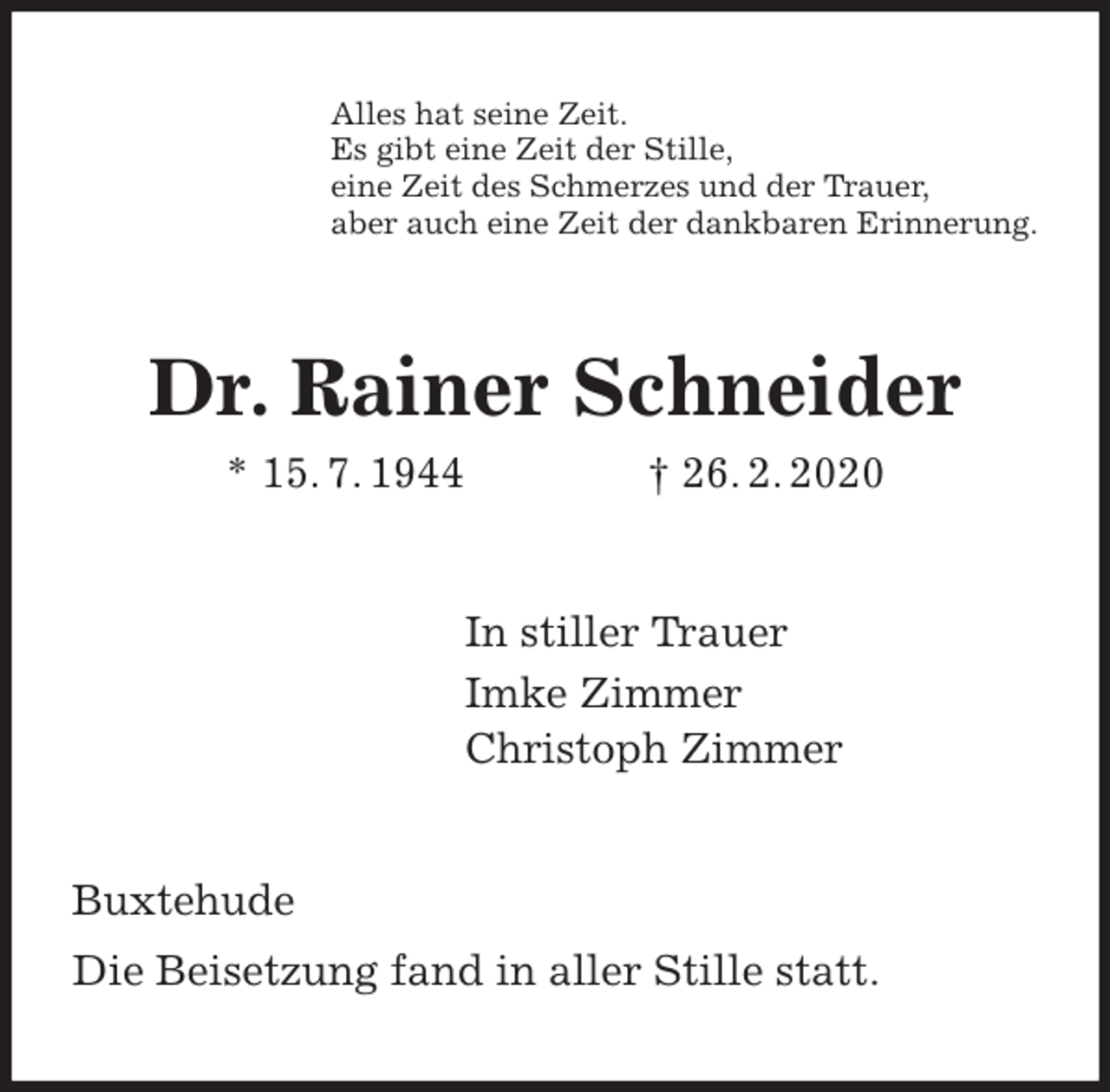 <p>Alles hat seine Zeit.<br />Es gibt eine Zeit der Stille,<br />eine Zeit des Schmerzes und der Trauer,<br />aber auch eine Zeit der dankbaren Erinnerung.<br />Dr. Rainer Schneider<br />* 15. 7. 1944 † 26. 2. 2020<br />In stiller Trauer<br />Imke Zimmer<br />Christoph Zimmer<br />Buxtehude</p>
<p>Die Beisetzung fand in aller Stille statt.</p>