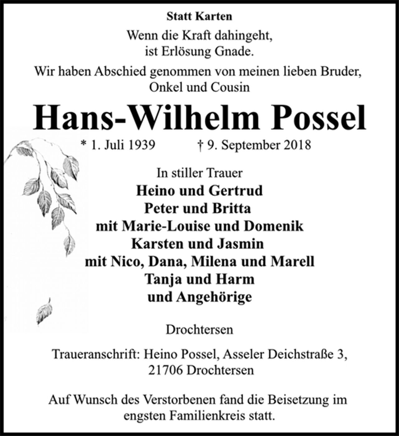 <p>Statt Karten<br />Wenn die Kraft dahingeht,<br />ist Erlösung Gnade.<br />Wir haben Abschied genommen von meinen lieben Bruder,<br />Onkel und Cousin<br />Hans-Wilhelm Possel<br />* 1. Juli 1939 † 9. September 2018<br />In stiller Trauer<br />Heino und Gertrud<br />Peter und Britta<br />mit Marie-Louise und Domenik<br />Karsten und Jasmin<br />mit Nico, Dana, Milena und Marell<br />Tanja und Harm<br />und Angehörige<br />Drochtersen<br />Traueranschrift: Heino Possel, Asseler Deichstraße 3,<br />21706 Drochtersen<br />Auf Wunsch des Verstorbenen fand die Beisetzung im<br />engsten Familienkreis statt.</p>