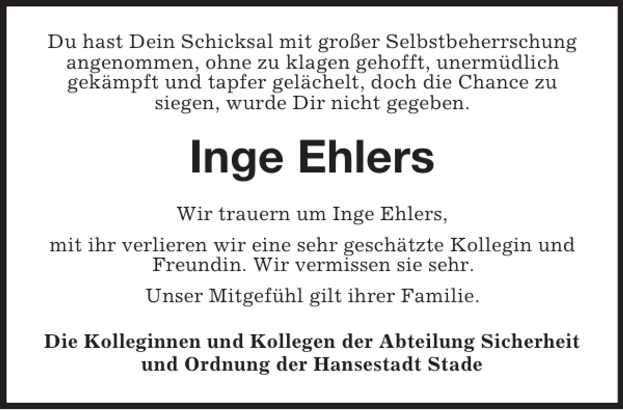 <p>Du hast Dein Schicksal mit großer Selbstbeherrschung<br />angenommen, ohne zu klagen gehofft, unermüdlich<br />gekämpft und tapfer gelächelt, doch die Chance zu<br />siegen, wurde Dir nicht gegeben.</p><p>Inge Ehlers<br />Wir trauern um Inge Ehlers,<br />mit ihr verlieren wir eine sehr geschätzte Kollegin und<br />Freundin. Wir vermissen sie sehr.<br />Unser Mitgefühl gilt ihrer Familie.<br />Die Kolleginnen und Kollegen der Abteilung Sicherheit<br />und Ordnung der Hansestadt Stade</p>