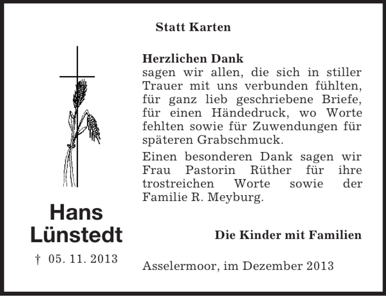 <p>Hans<br />Lünstedt<br />† 05. 11. 2013<br />Statt Karten<br />Herzlichen Dank<br />sagen wir allen, die sich in stiller Trauer mit uns verbunden fühlten, für ganz lieb geschriebene Briefe, für einen Händedruck, wo Worte fehlten sowie für Zuwendungen für späteren Grabschmuck.<br />Einen besonderen Dank sagen wir Frau Pastorin Rüther für ihre<br />trostreichen Worte sowie der<br />Familie R. Meyburg.<br />Die Kinder mit Familien<br />Asselermoor, im Dezember 2013</p>