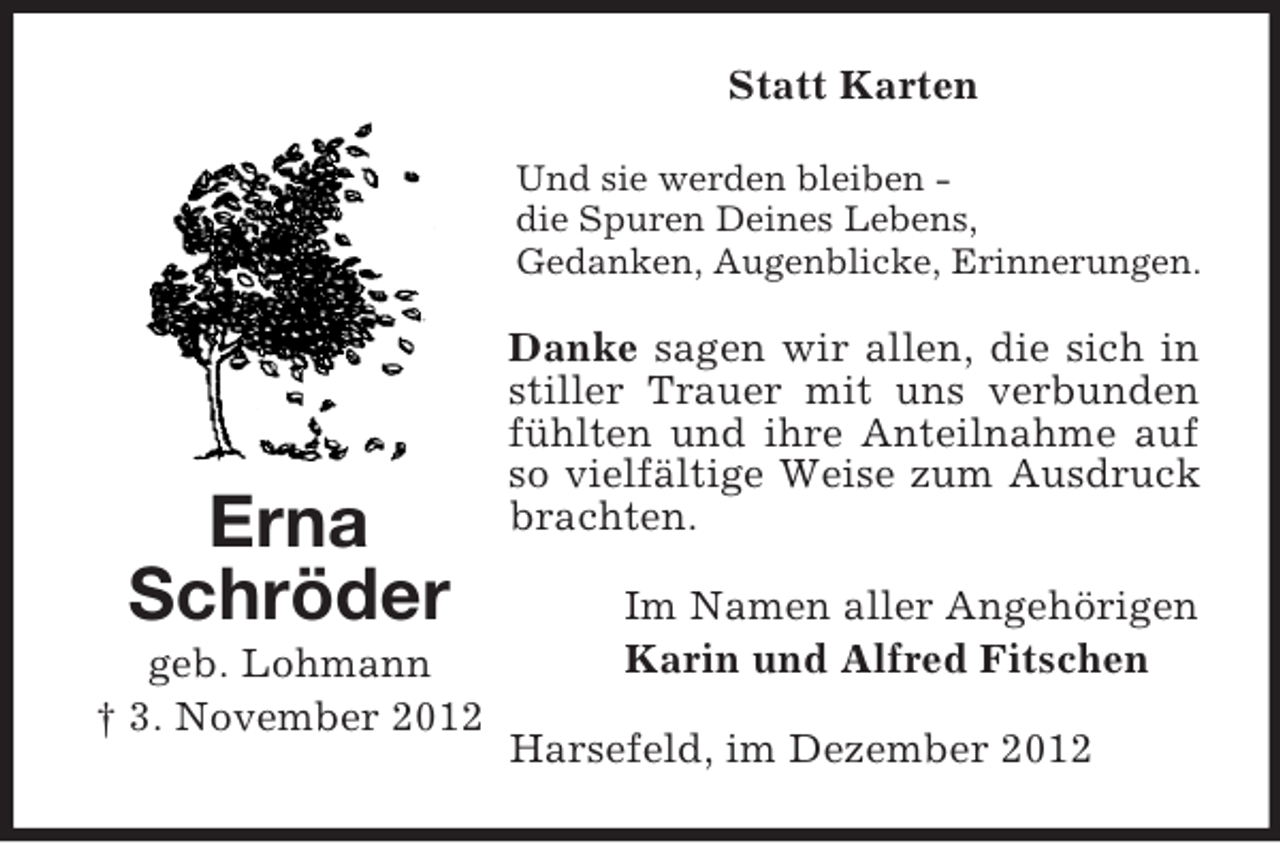 <p>Statt Karten<br />Und sie werden bleiben die Spuren Deines Lebens,<br />Gedanken, Augenblicke, Erinnerungen.</p><p>Erna<br />Schröder<br />geb. Lohmann<br />† 3. November 2012</p><p>Danke sagen wir allen, die sich in<br />stiller Trauer mit uns verbunden<br />fühlten und ihre Anteilnahme auf<br />so vielfältige Weise zum Ausdruck<br />brachten.<br />Im Namen aller Angehörigen<br />Karin und Alfred Fitschen<br />Harsefeld, im Dezember 2012</p>