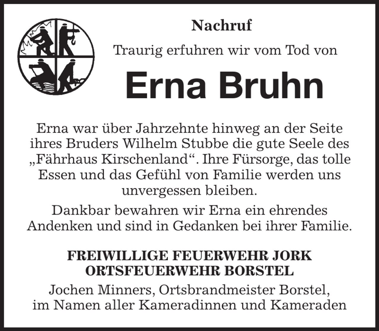 <p>Nachruf<br />Traurig erfuhren wir vom Tod von<br />Erna Bruhn<br />Erna war über Jahrzehnte hinweg an der Seite<br />ihres Bruders Wilhelm Stubbe die gute Seele des „Fährhaus Kirschenland“. Ihre Fürsorge, das tolle Essen und das Gefühl von Familie werden uns<br />unvergessen bleiben.<br />Dankbar bewahren wir Erna ein ehrendes<br />Andenken und sind in Gedanken bei ihrer Familie.<br />FREIWILLIGE FEUERWEHR JORK<br />ORTSFEUERWEHR BORSTEL<br />Jochen Minners, Ortsbrandmeister Borstel,<br />im Namen aller Kameradinnen und Kameraden</p>