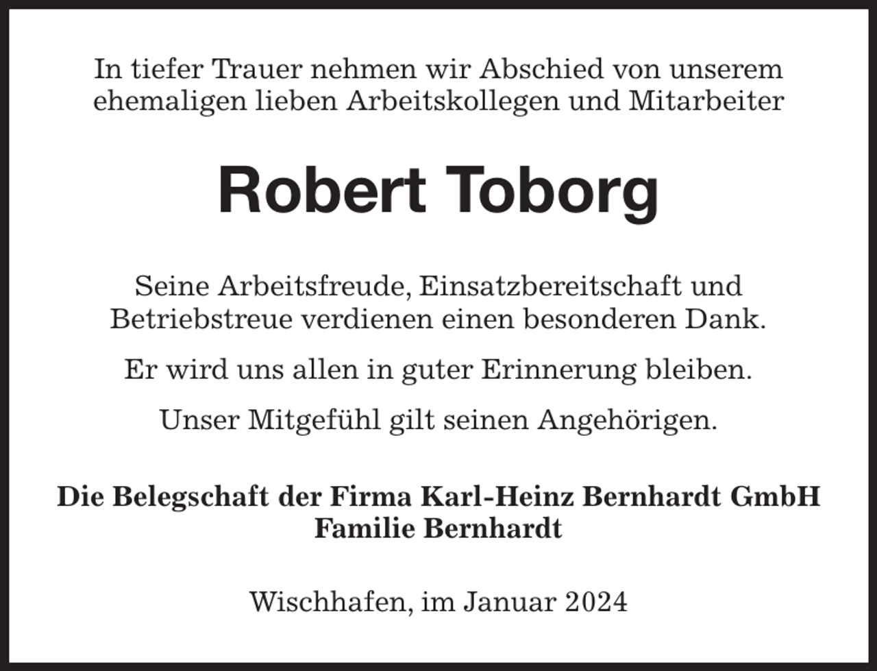 <p>In tiefer Trauer nehmen wir Abschied von unserem<br />ehemaligen lieben Arbeitskollegen und Mitarbeiter<br />Robert Toborg<br />Seine Arbeitsfreude, Einsatzbereitschaft und<br />Betriebstreue verdienen einen besonderen Dank.<br />Er wird uns allen in guter Erinnerung bleiben.<br />Unser Mitgefühl gilt seinen Angehörigen.<br />Die Belegschaft der Firma Karl-Heinz Bernhardt GmbH<br />Familie Bernhardt<br />Wischhafen, im Januar 2024</p>