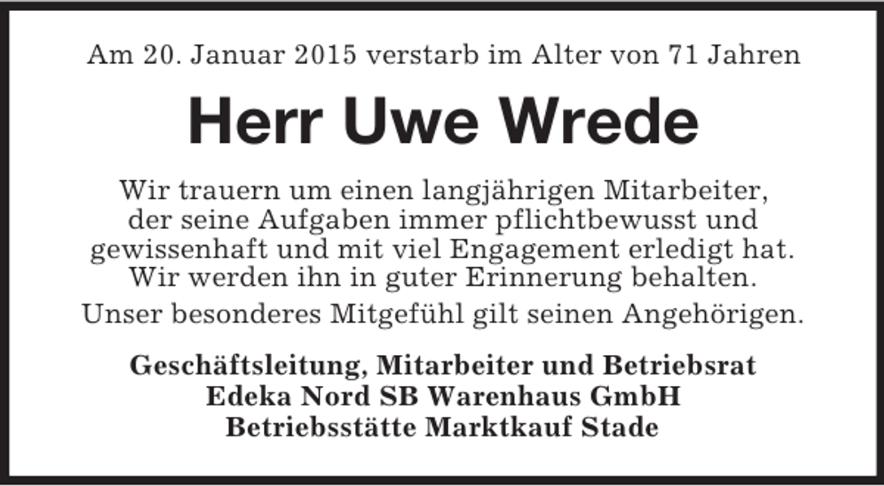 <p>Am 20. Januar 2015 verstarb im Alter von 71 Jahren<br />Herr Uwe Wrede<br />Wir trauern um einen langjährigen Mitarbeiter,<br />der seine Aufgaben immer pflichtbewusst und<br />gewissenhaft und mit viel Engagement erledigt hat.<br />Wir werden ihn in guter Erinnerung behalten.<br />Unser besonderes Mitgefühl gilt seinen Angehörigen.<br />Geschäftsleitung, Mitarbeiter und Betriebsrat<br />Edeka Nord SB Warenhaus GmbH<br />Betriebsstätte Marktkauf Stade</p>