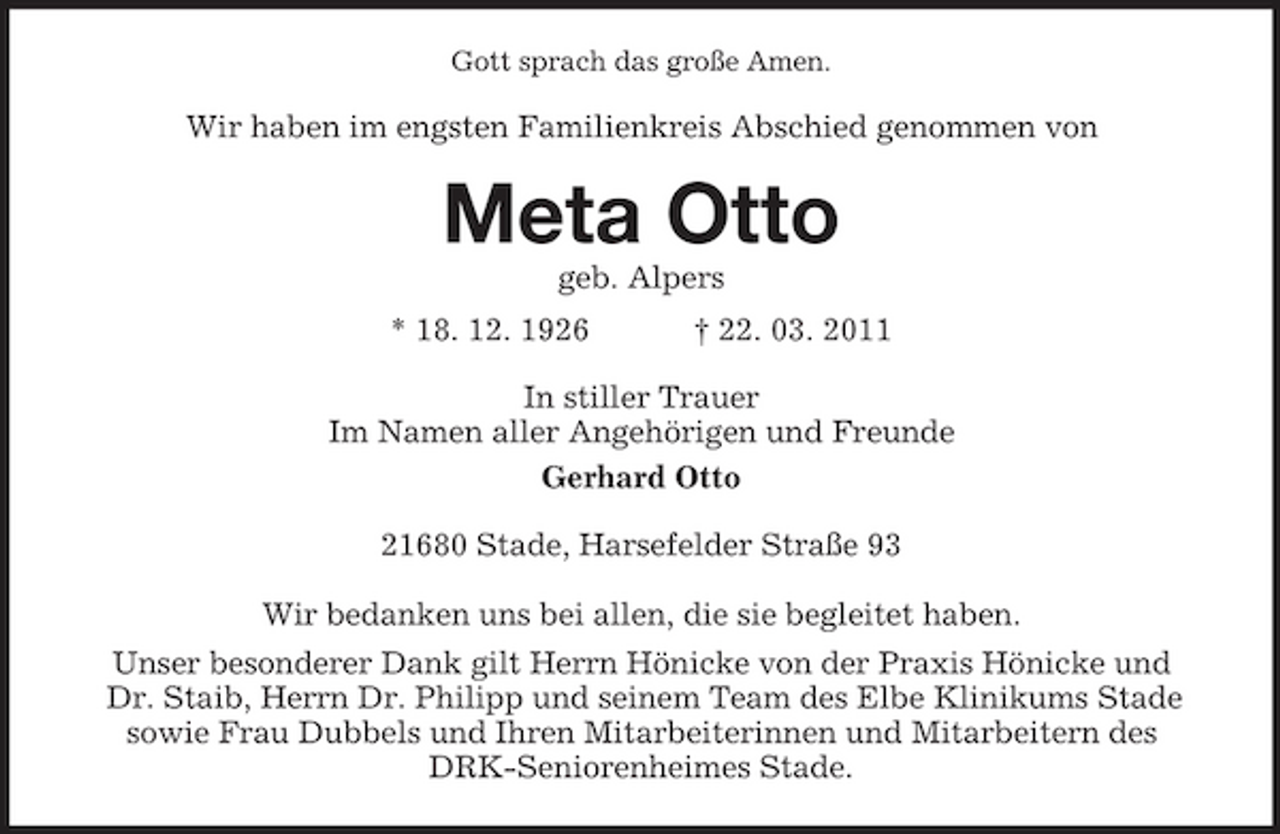 <p>Gott sprach das große Amen.</p><p>Wir haben im engsten Familienkreis Abschied genommen von</p><p>Meta Otto<br />geb. Alpers * 18. 12. 1926 † 22. 03. 2011 In stiller Trauer Im Namen aller Angehörigen und Freunde Gerhard Otto 21680 Stade, Harsefelder Straße 93 Wir bedanken uns bei allen, die sie begleitet haben. Unser besonderer Dank gilt Herrn Hönicke von der Praxis Hönicke und Dr. Staib, Herrn Dr. Philipp und seinem Team des Elbe Klinikums Stade sowie Frau Dubbels und Ihren Mitarbeiterinnen und Mitarbeitern des DRK-Seniorenheimes Stade.</p>