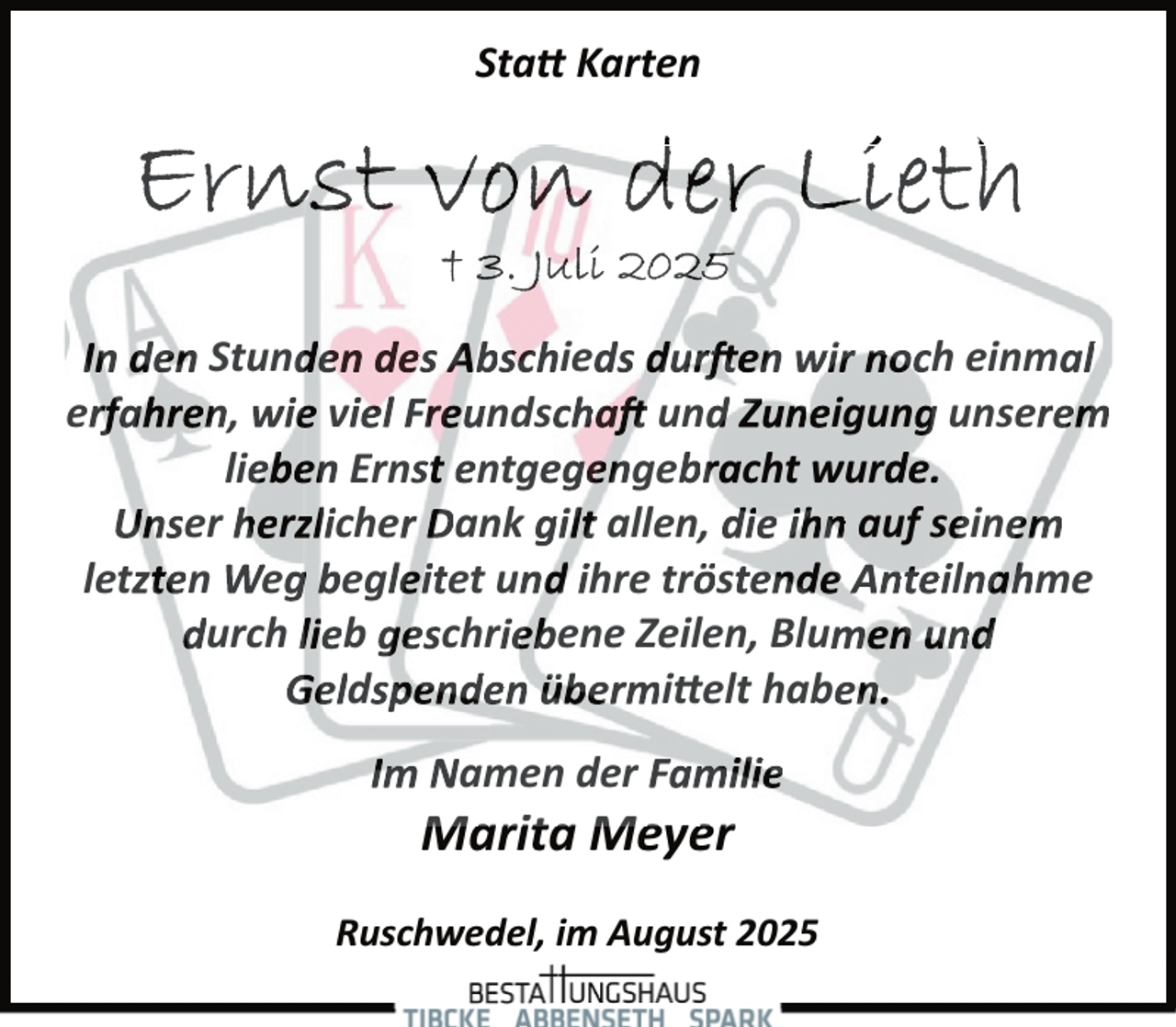 <p>Sta� Karten</p><p>In den Stunden des Abschieds dur en wir noch einmal<br />erfahren, wie viel Freundscha und Zuneigung unserem<br />lieben Ernst entgegengebracht wurde.<br />Unser herzlicher Dank gilt allen, die ihn auf seinem<br />letzten Weg begleitet und ihre tröstende Anteilnahme<br />durch lieb geschriebene Zeilen, Blumen und<br />Geldspenden übermi�elt haben.<br />Im Namen der Familie</p><p>Marita Meyer</p><p>Ruschwedel, im August 2025</p>