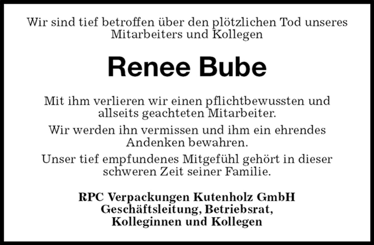 <p>Wir sind tief betroffen über den plötzlichen Tod unseres Mitarbeiters und Kollegen<br />Renee Bube<br />Mit ihm verlieren wir einen pflichtbewussten und<br />allseits geachteten Mitarbeiter.<br />Wir werden ihn vermissen und ihm ein ehrendes<br />Andenken bewahren.<br />Unser tief empfundenes Mitgefühl gehört in dieser schweren Zeit seiner Familie.<br />RPC Verpackungen Kutenholz GmbH<br />Geschäftsleitung, Betriebsrat,<br />Kolleginnen und Kollegen</p>