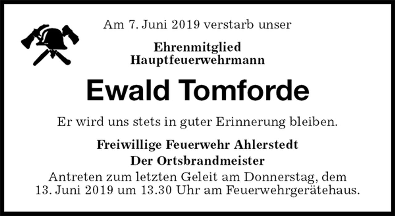 <p>Am 7. Juni 2019 verstarb unser<br />Ehrenmitglied<br />Hauptfeuerwehrmann<br />Ewald Tomforde<br />Er wird uns stets in guter Erinnerung bleiben.<br />Freiwillige Feuerwehr Ahlerstedt<br />Der Ortsbrandmeister<br />Antreten zum letzten Geleit am Donnerstag, dem<br />13. Juni 2019 um 13.30 Uhr am Feuerwehrgerätehaus.</p>