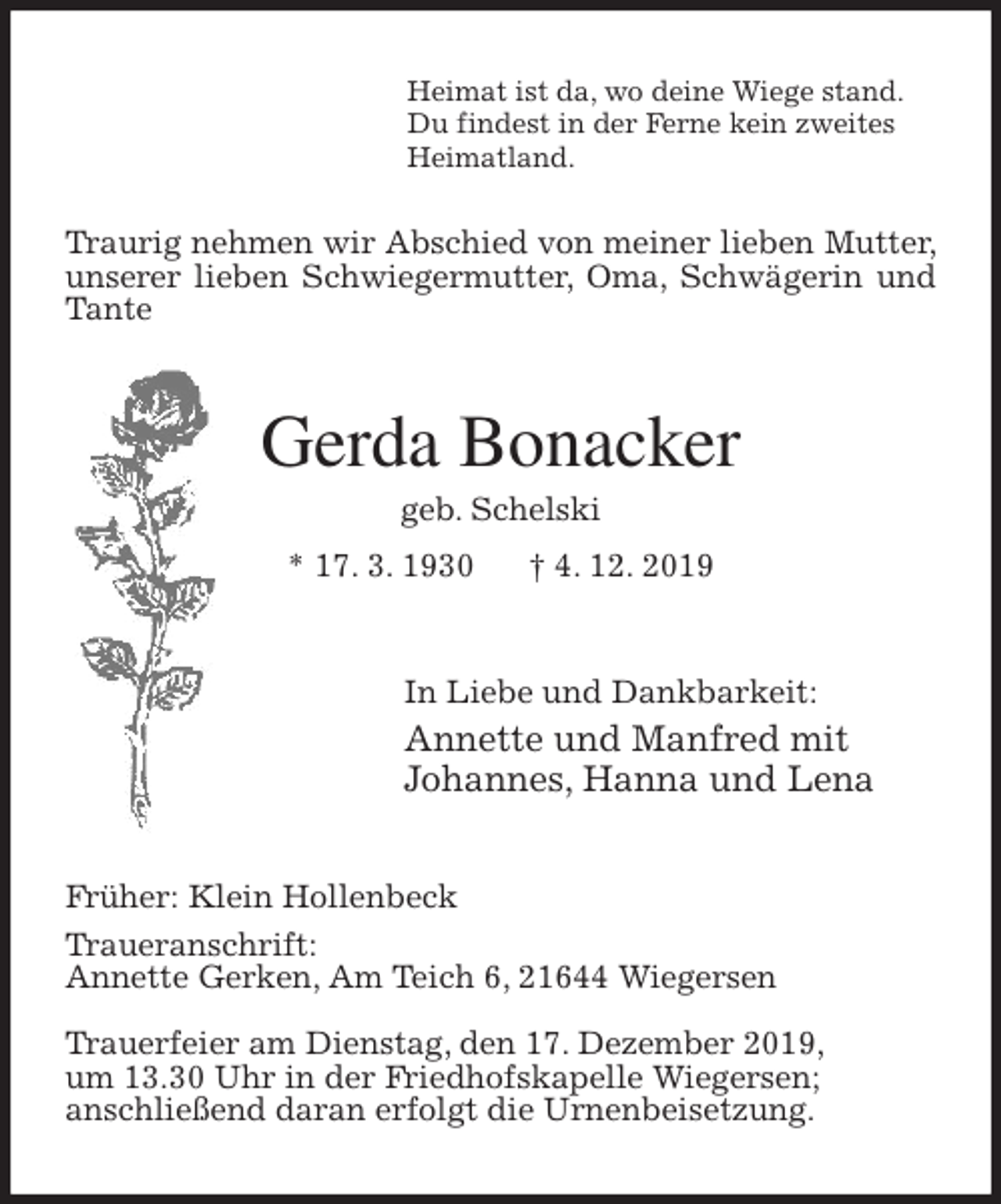 <p>Heimat ist da, wo deine Wiege stand.<br />Du findest in der Ferne kein zweites<br />Heimatland.<br />Traurig nehmen wir Abschied von meiner lieben Mutter, unserer lieben Schwiegermutter, Oma, Schwägerin und Tante<br />Gerda Bonacker<br />geb. Schelski<br />* 17. 3. 1930 † 4. 12. 2019<br />In Liebe und Dankbarkeit:<br />Annette und Manfred mit<br />Johannes, Hanna und Lena<br />Früher: Klein Hollenbeck<br />Traueranschrift:<br />Annette Gerken, Am Teich 6, 21644 Wiegersen</p><p>Trauerfeier am Dienstag, den 17. Dezember 2019,<br />um 13.30 Uhr in der Friedhofskapelle Wiegersen;<br />anschließend daran erfolgt die Urnenbeisetzung.</p>