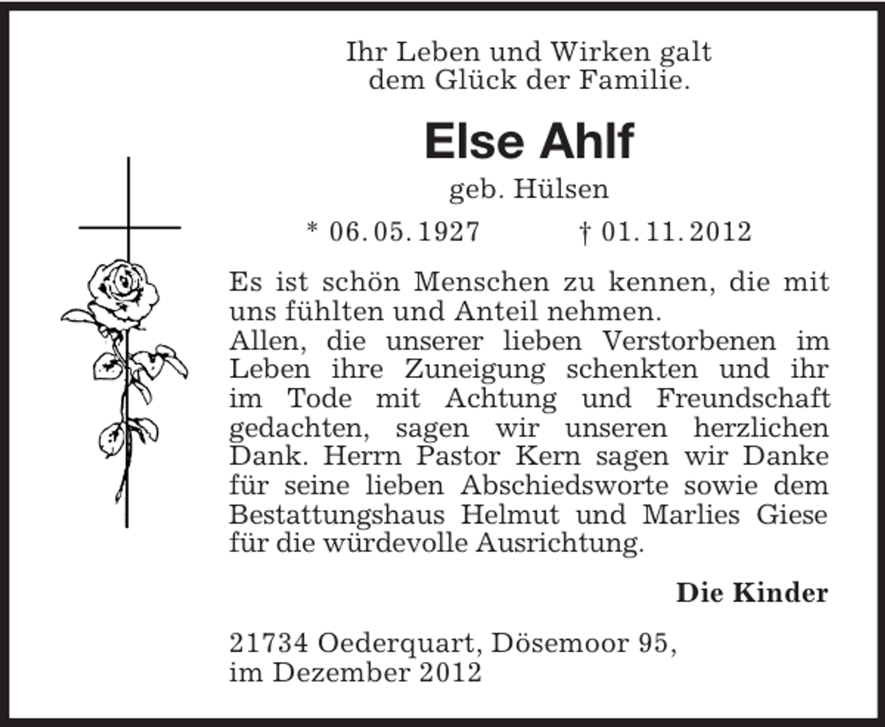 <p>Ihr Leben und Wirken galt<br />dem Glück der Familie.</p><p>Else Ahlf<br />geb. Hülsen<br />* 06. 05. 1927<br />† 01. 11. 2012<br />Es ist schön Menschen zu kennen, die mit<br />uns fühlten und Anteil nehmen.<br />Allen, die unserer lieben Verstorbenen im<br />Leben ihre Zuneigung schenkten und ihr<br />im Tode mit Achtung und Freundschaft<br />gedachten, sagen wir unseren herzlichen<br />Dank. Herrn Pastor Kern sagen wir Danke<br />für seine lieben Abschiedsworte sowie dem<br />Bestattungshaus Helmut und Marlies Giese<br />für die würdevolle Ausrichtung.<br />Die Kinder<br />21734 Oederquart, Dösemoor 95,<br />im Dezember 2012</p>