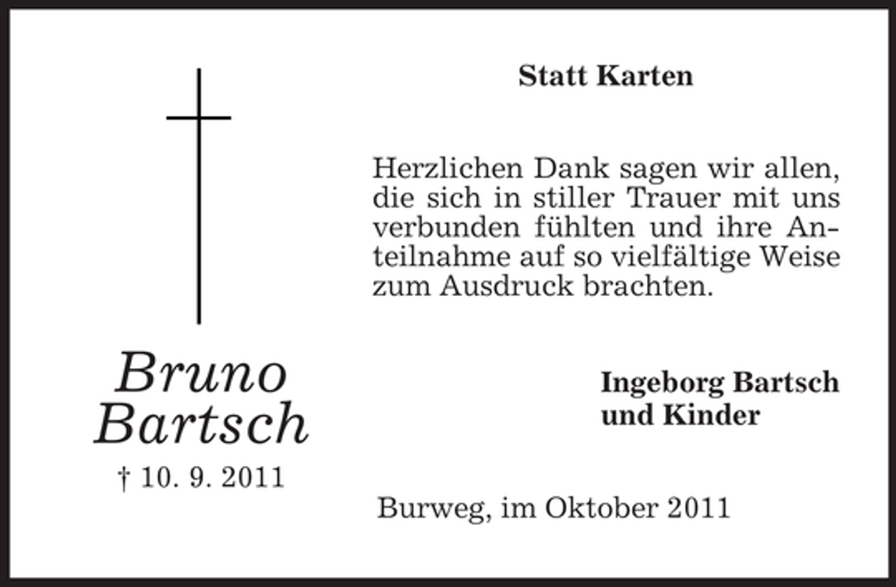 <p>Statt Karten<br />Herzlichen Dank sagen wir allen,<br />die sich in stiller Trauer mit uns<br />verbunden fühlten und ihre Anteilnahme auf so vielfältige Weise<br />zum Ausdruck brachten.</p><p>Bruno<br />Bartsch</p><p>Ingeborg Bartsch<br />und Kinder</p><p>† 10. 9. 2011<br />Burweg, im Oktober 2011</p>