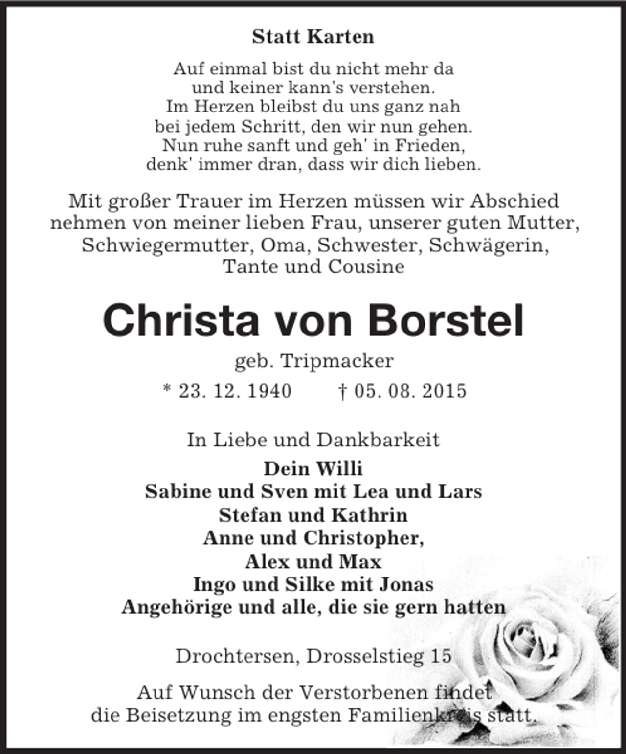 <p>Statt Karten<br />Auf einmal bist du nicht mehr da<br />und keiner kann's verstehen.<br />Im Herzen bleibst du uns ganz nah<br />bei jedem Schritt, den wir nun gehen.<br />Nun ruhe sanft und geh' in Frieden,<br />denk' immer dran, dass wir dich lieben.<br />Mit großer Trauer im Herzen müssen wir Abschied<br />nehmen von meiner lieben Frau, unserer guten Mutter, Schwiegermutter, Oma, Schwester, Schwägerin,<br />Tante und Cousine<br />Christa von Borstel<br />geb. Tripmacker<br />* 23. 12. 1940 † 05. 08. 2015<br />In Liebe und Dankbarkeit<br />Dein Willi<br />Sabine und Sven mit Lea und Lars<br />Stefan und Kathrin<br />Anne und Christopher,<br />Alex und Max<br />Ingo und Silke mit Jonas<br />Angehörige und alle, die sie gern hatten<br />Drochtersen, Drosselstieg 15<br />Auf Wunsch der Verstorbenen findet<br />die Beisetzung im engsten Familienkreis statt.</p>